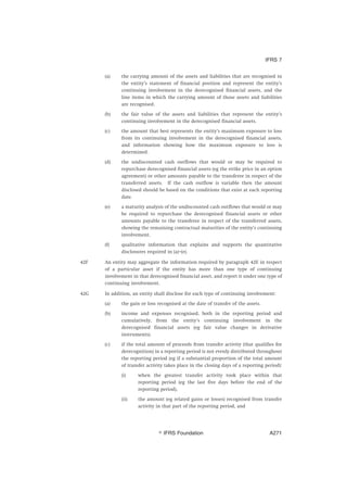 (a) the carrying amount of the assets and liabilities that are recognised in
the entity’s statement of financial position and represent the entity’s
continuing involvement in the derecognised financial assets, and the
line items in which the carrying amount of those assets and liabilities
are recognised.
(b) the fair value of the assets and liabilities that represent the entity’s
continuing involvement in the derecognised financial assets.
(c) the amount that best represents the entity’s maximum exposure to loss
from its continuing involvement in the derecognised financial assets,
and information showing how the maximum exposure to loss is
determined.
(d) the undiscounted cash outflows that would or may be required to
repurchase derecognised financial assets (eg the strike price in an option
agreement) or other amounts payable to the transferee in respect of the
transferred assets. If the cash outflow is variable then the amount
disclosed should be based on the conditions that exist at each reporting
date.
(e) a maturity analysis of the undiscounted cash outflows that would or may
be required to repurchase the derecognised financial assets or other
amounts payable to the transferee in respect of the transferred assets,
showing the remaining contractual maturities of the entity’s continuing
involvement.
(f) qualitative information that explains and supports the quantitative
disclosures required in (a)–(e).
42F An entity may aggregate the information required by paragraph 42E in respect
of a particular asset if the entity has more than one type of continuing
involvement in that derecognised financial asset, and report it under one type of
continuing involvement.
42G In addition, an entity shall disclose for each type of continuing involvement:
(a) the gain or loss recognised at the date of transfer of the assets.
(b) income and expenses recognised, both in the reporting period and
cumulatively, from the entity’s continuing involvement in the
derecognised financial assets (eg fair value changes in derivative
instruments).
(c) if the total amount of proceeds from transfer activity (that qualifies for
derecognition) in a reporting period is not evenly distributed throughout
the reporting period (eg if a substantial proportion of the total amount
of transfer activity takes place in the closing days of a reporting period):
(i) when the greatest transfer activity took place within that
reporting period (eg the last five days before the end of the
reporting period),
(ii) the amount (eg related gains or losses) recognised from transfer
activity in that part of the reporting period, and
IFRS 7
஽ IFRS Foundation A271
 