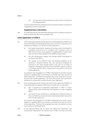 (iii) the total amount of proceeds from transfer activity in that part of
the reporting period.
An entity shall provide this information for each period for which a statement of
comprehensive income is presented.
Supplementary information
42H An entity shall disclose any additional information that it considers necessary to
meet the disclosure objectives in paragraph 42B.
Initial application of IFRS 9
42I In the reporting period that includes the date of initial application of IFRS 9, the
entity shall disclose the following information for each class of financial assets
and financial liabilities as at the date of initial application:
(a) the original measurement category and carrying amount determined in
accordance with IAS 39 or in accordance with a previous version of
IFRS 9 (if the entity’s chosen approach to applying IFRS 9 involves more
than one date of initial application for different requirements);
(b) the new measurement category and carrying amount determined in
accordance with IFRS 9;
(c) the amount of any financial assets and financial liabilities in the
statement of financial position that were previously designated as
measured at fair value through profit or loss but are no longer so
designated, distinguishing between those that IFRS 9 requires an entity
to reclassify and those that an entity elects to reclassify at the date of
initial application.
In accordance with paragraph 7.2.2 of IFRS 9, depending on the entity’s chosen
approach to applying IFRS 9, the transition can involve more than one date of
initial application. Therefore this paragraph may result in disclosure on more
than one date of initial application. An entity shall present these quantitative
disclosures in a table unless another format is more appropriate.
42J In the reporting period that includes the date of initial application of IFRS 9, an
entity shall disclose qualitative information to enable users to understand:
(a) how it applied the classification requirements in IFRS 9 to those
financial assets whose classification has changed as a result of applying
IFRS 9.
(b) the reasons for any designation or de-designation of financial assets or
financial liabilities as measured at fair value through profit or loss at the
date of initial application.
In accordance with paragraph 7.2.2 of IFRS 9, depending on the entity’s chosen
approach to applying IFRS 9, the transition can involve more than one date of
initial application. Therefore this paragraph may result in disclosure on more
than one date of initial application.
42K In the reporting period that an entity first applies the classification and
measurement requirements for financial assets in IFRS 9 (ie when the entity
IFRS 7
஽ IFRS FoundationA272
 