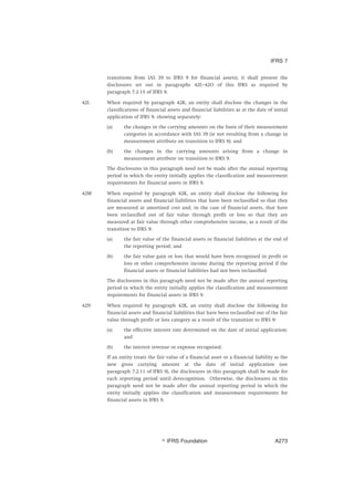 transitions from IAS 39 to IFRS 9 for financial assets), it shall present the
disclosures set out in paragraphs 42L–42O of this IFRS as required by
paragraph 7.2.15 of IFRS 9.
42L When required by paragraph 42K, an entity shall disclose the changes in the
classifications of financial assets and financial liabilities as at the date of initial
application of IFRS 9, showing separately:
(a) the changes in the carrying amounts on the basis of their measurement
categories in accordance with IAS 39 (ie not resulting from a change in
measurement attribute on transition to IFRS 9); and
(b) the changes in the carrying amounts arising from a change in
measurement attribute on transition to IFRS 9.
The disclosures in this paragraph need not be made after the annual reporting
period in which the entity initially applies the classification and measurement
requirements for financial assets in IFRS 9.
42M When required by paragraph 42K, an entity shall disclose the following for
financial assets and financial liabilities that have been reclassified so that they
are measured at amortised cost and, in the case of financial assets, that have
been reclassified out of fair value through profit or loss so that they are
measured at fair value through other comprehensive income, as a result of the
transition to IFRS 9:
(a) the fair value of the financial assets or financial liabilities at the end of
the reporting period; and
(b) the fair value gain or loss that would have been recognised in profit or
loss or other comprehensive income during the reporting period if the
financial assets or financial liabilities had not been reclassified.
The disclosures in this paragraph need not be made after the annual reporting
period in which the entity initially applies the classification and measurement
requirements for financial assets in IFRS 9.
42N When required by paragraph 42K, an entity shall disclose the following for
financial assets and financial liabilities that have been reclassified out of the fair
value through profit or loss category as a result of the transition to IFRS 9:
(a) the effective interest rate determined on the date of initial application;
and
(b) the interest revenue or expense recognised.
If an entity treats the fair value of a financial asset or a financial liability as the
new gross carrying amount at the date of initial application (see
paragraph 7.2.11 of IFRS 9), the disclosures in this paragraph shall be made for
each reporting period until derecognition. Otherwise, the disclosures in this
paragraph need not be made after the annual reporting period in which the
entity initially applies the classification and measurement requirements for
financial assets in IFRS 9.
IFRS 7
஽ IFRS Foundation A273
 