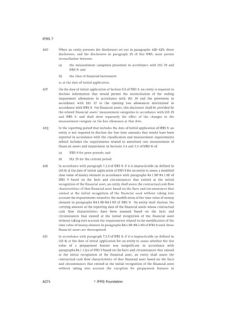 42O When an entity presents the disclosures set out in paragraphs 42K–42N, those
disclosures, and the disclosures in paragraph 25 of this IFRS, must permit
reconciliation between:
(a) the measurement categories presented in accordance with IAS 39 and
IFRS 9; and
(b) the class of financial instrument
as at the date of initial application.
42P On the date of initial application of Section 5.5 of IFRS 9, an entity is required to
disclose information that would permit the reconciliation of the ending
impairment allowances in accordance with IAS 39 and the provisions in
accordance with IAS 37 to the opening loss allowances determined in
accordance with IFRS 9. For financial assets, this disclosure shall be provided by
the related financial assets’ measurement categories in accordance with IAS 39
and IFRS 9, and shall show separately the effect of the changes in the
measurement category on the loss allowance at that date.
42Q In the reporting period that includes the date of initial application of IFRS 9, an
entity is not required to disclose the line item amounts that would have been
reported in accordance with the classification and measurement requirements
(which includes the requirements related to amortised cost measurement of
financial assets and impairment in Sections 5.4 and 5.5 of IFRS 9) of:
(a) IFRS 9 for prior periods; and
(b) IAS 39 for the current period.
42R In accordance with paragraph 7.2.4 of IFRS 9, if it is impracticable (as defined in
IAS 8) at the date of initial application of IFRS 9 for an entity to assess a modified
time value of money element in accordance with paragraphs B4.1.9B–B4.1.9D of
IFRS 9 based on the facts and circumstances that existed at the initial
recognition of the financial asset, an entity shall assess the contractual cash flow
characteristics of that financial asset based on the facts and circumstances that
existed at the initial recognition of the financial asset without taking into
account the requirements related to the modification of the time value of money
element in paragraphs B4.1.9B–B4.1.9D of IFRS 9. An entity shall disclose the
carrying amount at the reporting date of the financial assets whose contractual
cash flow characteristics have been assessed based on the facts and
circumstances that existed at the initial recognition of the financial asset
without taking into account the requirements related to the modification of the
time value of money element in paragraphs B4.1.9B–B4.1.9D of IFRS 9 until those
financial assets are derecognised.
42S In accordance with paragraph 7.2.5 of IFRS 9, if it is impracticable (as defined in
IAS 8) at the date of initial application for an entity to assess whether the fair
value of a prepayment feature was insignificant in accordance with
paragraphs B4.1.12(c) of IFRS 9 based on the facts and circumstances that existed
at the initial recognition of the financial asset, an entity shall assess the
contractual cash flow characteristics of that financial asset based on the facts
and circumstances that existed at the initial recognition of the financial asset
without taking into account the exception for prepayment features in
IFRS 7
஽ IFRS FoundationA274
 