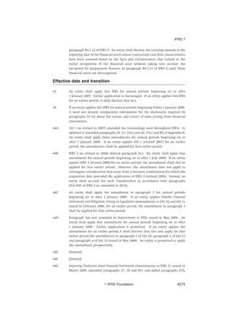 paragraph B4.1.12 of IFRS 9. An entity shall disclose the carrying amount at the
reporting date of the financial assets whose contractual cash flow characteristics
have been assessed based on the facts and circumstances that existed at the
initial recognition of the financial asset without taking into account the
exception for prepayment features in paragraph B4.1.12 of IFRS 9 until those
financial assets are derecognised.
Effective date and transition
43 An entity shall apply this IFRS for annual periods beginning on or after
1 January 2007. Earlier application is encouraged. If an entity applies this IFRS
for an earlier period, it shall disclose that fact.
44 If an entity applies this IFRS for annual periods beginning before 1 January 2006,
it need not present comparative information for the disclosures required by
paragraphs 31–42 about the nature and extent of risks arising from financial
instruments.
44A IAS 1 (as revised in 2007) amended the terminology used throughout IFRSs. In
addition it amended paragraphs 20, 21, 23(c) and (d), 27(c) and B5 of Appendix B.
An entity shall apply those amendments for annual periods beginning on or
after 1 January 2009. If an entity applies IAS 1 (revised 2007) for an earlier
period, the amendments shall be applied for that earlier period.
44B IFRS 3 (as revised in 2008) deleted paragraph 3(c). An entity shall apply that
amendment for annual periods beginning on or after 1 July 2009. If an entity
applies IFRS 3 (revised 2008) for an earlier period, the amendment shall also be
applied for that earlier period. However, the amendment does not apply to
contingent consideration that arose from a business combination for which the
acquisition date preceded the application of IFRS 3 (revised 2008). Instead, an
entity shall account for such consideration in accordance with paragraphs
65A–65E of IFRS 3 (as amended in 2010).
44C An entity shall apply the amendment in paragraph 3 for annual periods
beginning on or after 1 January 2009. If an entity applies Puttable Financial
Instruments and Obligations Arising on Liquidation (Amendments to IAS 32 and IAS 1),
issued in February 2008, for an earlier period, the amendment in paragraph 3
shall be applied for that earlier period.
44D Paragraph 3(a) was amended by Improvements to IFRSs issued in May 2008. An
entity shall apply that amendment for annual periods beginning on or after
1 January 2009. Earlier application is permitted. If an entity applies the
amendment for an earlier period it shall disclose that fact and apply for that
earlier period the amendments to paragraph 1 of IAS 28, paragraph 1 of IAS 31
and paragraph 4 of IAS 32 issued in May 2008. An entity is permitted to apply
the amendment prospectively.
44E [Deleted]
44F [Deleted]
44G Improving Disclosures about Financial Instruments (Amendments to IFRS 7), issued in
March 2009, amended paragraphs 27, 39 and B11 and added paragraphs 27A,
IFRS 7
஽ IFRS Foundation A275
 