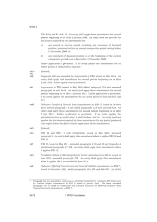 27B, B10A and B11A–B11F. An entity shall apply those amendments for annual
periods beginning on or after 1 January 2009. An entity need not provide the
disclosures required by the amendments for:
(a) any annual or interim period, including any statement of financial
position, presented within an annual comparative period ending before
31 December 2009, or
(b) any statement of financial position as at the beginning of the earliest
comparative period as at a date before 31 December 2009.
Earlier application is permitted. If an entity applies the amendments for an
earlier period, it shall disclose that fact.1
44H–
44J
[Deleted]
44K Paragraph 44B was amended by Improvements to IFRSs issued in May 2010. An
entity shall apply that amendment for annual periods beginning on or after
1 July 2010. Earlier application is permitted.
44L Improvements to IFRSs issued in May 2010 added paragraph 32A and amended
paragraphs 34 and 36–38. An entity shall apply those amendments for annual
periods beginning on or after 1 January 2011. Earlier application is permitted.
If an entity applies the amendments for an earlier period it shall disclose that
fact.
44M Disclosures—Transfers of Financial Assets (Amendments to IFRS 7), issued in October
2010, deleted paragraph 13 and added paragraphs 42A–42H and B29–B39. An
entity shall apply those amendments for annual periods beginning on or after
1 July 2011. Earlier application is permitted. If an entity applies the
amendments from an earlier date, it shall disclose that fact. An entity need not
provide the disclosures required by those amendments for any period presented
that begins before the date of initial application of the amendments.
44N [Deleted]
44O IFRS 10 and IFRS 11 Joint Arrangements, issued in May 2011, amended
paragraph 3. An entity shall apply that amendment when it applies IFRS 10 and
IFRS 11.
44P IFRS 13, issued in May 2011, amended paragraphs 3, 28 and 29 and Appendix A
and deleted paragraphs 27–27B. An entity shall apply those amendments when
it applies IFRS 13.
44Q Presentation of Items of Other Comprehensive Income (Amendments to IAS 1), issued in
June 2011, amended paragraph 27B. An entity shall apply that amendment
when it applies IAS 1 as amended in June 2011.
44R Disclosures—Offsetting Financial Assets and Financial Liabilities (Amendments to IFRS 7),
issued in December 2011, added paragraphs 13A–13F and B40–B53. An entity
1 Paragraph 44G was amended as a consequence of Limited Exemption from Comparative IFRS 7 Disclosures
for First-time Adopters (Amendment to IFRS 1) issued in January 2010. The Board amended
paragraph 44G to clarify its conclusions and intended transition for Improving Disclosures about
Financial Instruments (Amendments to IFRS 7).
IFRS 7
஽ IFRS FoundationA276
 