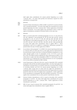 shall apply those amendments for annual periods beginning on or after
1 January 2013. An entity shall provide the disclosures required by those
amendments retrospectively.
44S–
44W
[Deleted]
44X Investment Entities (Amendments to IFRS 10, IFRS 12 and IAS 27), issued in October
2012, amended paragraph 3. An entity shall apply that amendment for annual
periods beginning on or after 1 January 2014. Earlier application of Investment
Entities is permitted. If an entity applies that amendment earlier it shall also
apply all amendments included in Investment Entities at the same time.
44Y [Deleted]
44Z IFRS 9, as issued in July 2014, amended paragraphs 2–5, 8–11, 14, 20, 28–30, 36,
42C–42E, Appendix A and paragraphs B1, B5, B9, B10, B22 and B27, deleted
paragraphs 12, 12A, 16, 22–24, 37, 44E, 44F, 44H–44J, 44N, 44S–44W, 44Y, B4
and Appendix D and added paragraphs 5A, 10A, 11A, 11B, 12B–12D, 16A, 20A,
21A–21D, 22A–22C, 23A–23F, 24A–24G, 35A–35N, 42I–42S, 44ZA and B8A–B8J.
An entity shall apply those amendments when it applies IFRS 9. Those
amendments need not be applied to comparative information provided for
periods before the date of initial application of IFRS 9.
44ZA In accordance with paragraph 7.1.2 of IFRS 9, for annual reporting periods prior
to 1 January 2018, an entity may elect to early apply only the requirements for
the presentation of gains and losses on financial liabilities designated as at fair
value through profit or loss in paragraphs 5.7.1(c), 5.7.7–5.7.9, 7.2.14 and
B5.7.5–B5.7.20 of IFRS 9 without applying the other requirements in IFRS 9. If an
entity elects to apply only those paragraphs of IFRS 9, it shall disclose that fact
and provide on an ongoing basis the related disclosures set out in paragraphs
10–11 of this IFRS (as amended by IFRS 9 (2010)).
44AA Annual Improvements to IFRSs 2012–2014 Cycle, issued in September 2014, amended
paragraphs 44R and B30 and added paragraph B30A. An entity shall apply those
amendments retrospectively in accordance with IAS 8 Accounting Policies, Changes
in Accounting Estimates and Errors for annual periods beginning on or after
1 January 2016, except that an entity need not apply the amendments to
paragraphs B30 and B30A for any period presented that begins before the annual
period for which the entity first applies those amendments. Earlier application
of the amendments to paragraphs 44R, B30 and B30A is permitted. If an entity
applies those amendments for an earlier period it shall disclose that fact.
44BB Disclosure Initiative (Amendments to IAS 1), issued in December 2014, amended
paragraphs 21 and B5. An entity shall apply those amendments for annual
periods beginning on or after 1 January 2016. Earlier application of those
amendments is permitted.
44CC IFRS 16 Leases, issued in January 2016, amended paragraphs 29 and B11D. An
entity shall apply those amendments when it applies IFRS 16.
IFRS 7
஽ IFRS Foundation A277
 