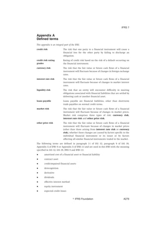 Appendix A
Defined terms
This appendix is an integral part of the IFRS.
credit risk The risk that one party to a financial instrument will cause a
financial loss for the other party by failing to discharge an
obligation.
credit risk rating
grades
Rating of credit risk based on the risk of a default occurring on
the financial instrument.
currency risk The risk that the fair value or future cash flows of a financial
instrument will fluctuate because of changes in foreign exchange
rates.
interest rate risk The risk that the fair value or future cash flows of a financial
instrument will fluctuate because of changes in market interest
rates.
liquidity risk The risk that an entity will encounter difficulty in meeting
obligations associated with financial liabilities that are settled by
delivering cash or another financial asset.
loans payable Loans payable are financial liabilities, other than short-term
trade payables on normal credit terms.
market risk The risk that the fair value or future cash flows of a financial
instrument will fluctuate because of changes in market prices.
Market risk comprises three types of risk: currency risk,
interest rate risk and other price risk.
other price risk The risk that the fair value or future cash flows of a financial
instrument will fluctuate because of changes in market prices
(other than those arising from interest rate risk or currency
risk), whether those changes are caused by factors specific to the
individual financial instrument or its issuer or by factors
affecting all similar financial instruments traded in the market.
The following terms are defined in paragraph 11 of IAS 32, paragraph 9 of IAS 39,
Appendix A of IFRS 9 or Appendix A of IFRS 13 and are used in this IFRS with the meaning
specified in IAS 32, IAS 39, IFRS 9 and IFRS 13.
● amortised cost of a financial asset or financial liability
● contract asset
● credit-impaired financial assets
● derecognition
● derivative
● dividends
● effective interest method
● equity instrument
● expected credit losses
IFRS 7
஽ IFRS Foundation A279
 