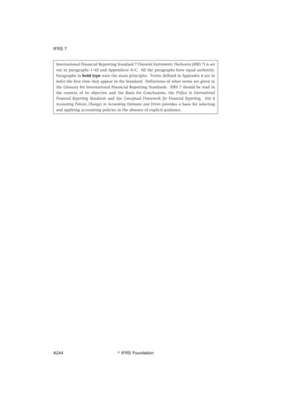 International Financial Reporting Standard 7 Financial Instruments: Disclosures (IFRS 7) is set
out in paragraphs 1–45 and Appendices A–C. All the paragraphs have equal authority.
Paragraphs in bold type state the main principles. Terms defined in Appendix A are in
italics the first time they appear in the Standard. Definitions of other terms are given in
the Glossary for International Financial Reporting Standards. IFRS 7 should be read in
the context of its objective and the Basis for Conclusions, the Preface to International
Financial Reporting Standards and the Conceptual Framework for Financial Reporting. IAS 8
Accounting Policies, Changes in Accounting Estimates and Errors provides a basis for selecting
and applying accounting policies in the absence of explicit guidance.
IFRS 7
஽ IFRS FoundationA244
 