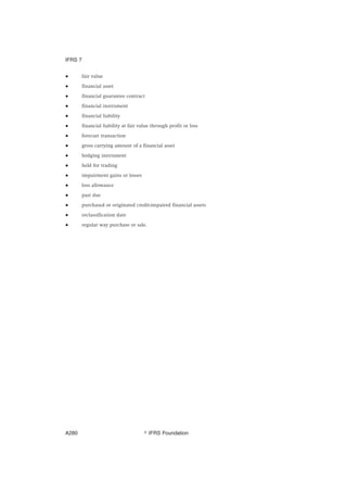 ● fair value
● financial asset
● financial guarantee contract
● financial instrument
● financial liability
● financial liability at fair value through profit or loss
● forecast transaction
● gross carrying amount of a financial asset
● hedging instrument
● held for trading
● impairment gains or losses
● loss allowance
● past due
● purchased or originated credit-impaired financial assets
● reclassification date
● regular way purchase or sale.
IFRS 7
஽ IFRS FoundationA280
 