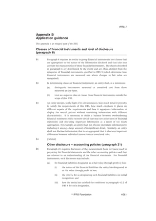 Appendix B
Application guidance
This appendix is an integral part of the IFRS.
Classes of financial instruments and level of disclosure
(paragraph 6)
B1 Paragraph 6 requires an entity to group financial instruments into classes that
are appropriate to the nature of the information disclosed and that take into
account the characteristics of those financial instruments. The classes described
in paragraph 6 are determined by the entity and are, thus, distinct from the
categories of financial instruments specified in IFRS 9 (which determine how
financial instruments are measured and where changes in fair value are
recognised).
B2 In determining classes of financial instrument, an entity shall, at a minimum:
(a) distinguish instruments measured at amortised cost from those
measured at fair value.
(b) treat as a separate class or classes those financial instruments outside the
scope of this IFRS.
B3 An entity decides, in the light of its circumstances, how much detail it provides
to satisfy the requirements of this IFRS, how much emphasis it places on
different aspects of the requirements and how it aggregates information to
display the overall picture without combining information with different
characteristics. It is necessary to strike a balance between overburdening
financial statements with excessive detail that may not assist users of financial
statements and obscuring important information as a result of too much
aggregation. For example, an entity shall not obscure important information by
including it among a large amount of insignificant detail. Similarly, an entity
shall not disclose information that is so aggregated that it obscures important
differences between individual transactions or associated risks.
B4 [Deleted]
Other disclosure – accounting policies (paragraph 21)
B5 Paragraph 21 requires disclosure of the measurement basis (or bases) used in
preparing the financial statements and the other accounting policies used that
are relevant to an understanding of the financial statements. For financial
instruments, such disclosure may include:
(a) for financial liabilities designated as at fair value through profit or loss:
(i) the nature of the financial liabilities the entity has designated as
at fair value through profit or loss;
(ii) the criteria for so designating such financial liabilities on initial
recognition; and
(iii) how the entity has satisfied the conditions in paragraph 4.2.2 of
IFRS 9 for such designation.
IFRS 7
஽ IFRS Foundation A281
 