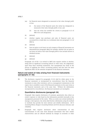 (aa) for financial assets designated as measured at fair value through profit
or loss:
(i) the nature of the financial assets the entity has designated as
measured at fair value through profit or loss; and
(ii) how the entity has satisfied the criteria in paragraph 4.1.5 of
IFRS 9 for such designation.
(b) [deleted]
(c) whether regular way purchases and sales of financial assets are
accounted for at trade date or at settlement date (see paragraph 3.1.2 of
IFRS 9).
(d) [deleted]
(e) how net gains or net losses on each category of financial instrument are
determined (see paragraph 20(a)), for example, whether the net gains or
net losses on items at fair value through profit or loss include interest or
dividend income.
(f) [deleted]
(g) [deleted]
Paragraph 122 of IAS 1 (as revised in 2007) also requires entities to disclose,
along with its significant accounting policies or other notes, the judgements,
apart from those involving estimations, that management has made in the
process of applying the entity’s accounting policies and that have the most
significant effect on the amounts recognised in the financial statements.
Nature and extent of risks arising from financial instruments
(paragraphs 31–42)
B6 The disclosures required by paragraphs 31–42 shall be either given in the
financial statements or incorporated by cross-reference from the financial
statements to some other statement, such as a management commentary or risk
report, that is available to users of the financial statements on the same terms as
the financial statements and at the same time. Without the information
incorporated by cross-reference, the financial statements are incomplete.
Quantitative disclosures (paragraph 34)
B7 Paragraph 34(a) requires disclosures of summary quantitative data about an
entity’s exposure to risks based on the information provided internally to key
management personnel of the entity. When an entity uses several methods to
manage a risk exposure, the entity shall disclose information using the method
or methods that provide the most relevant and reliable information. IAS 8
Accounting Policies, Changes in Accounting Estimates and Errors discusses relevance and
reliability.
B8 Paragraph 34(c) requires disclosures about concentrations of risk.
Concentrations of risk arise from financial instruments that have similar
characteristics and are affected similarly by changes in economic or other
IFRS 7
஽ IFRS FoundationA282
 