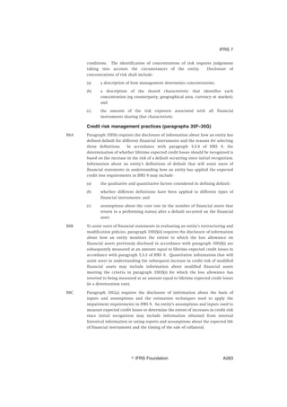 conditions. The identification of concentrations of risk requires judgement
taking into account the circumstances of the entity. Disclosure of
concentrations of risk shall include:
(a) a description of how management determines concentrations;
(b) a description of the shared characteristic that identifies each
concentration (eg counterparty, geographical area, currency or market);
and
(c) the amount of the risk exposure associated with all financial
instruments sharing that characteristic.
Credit risk management practices (paragraphs 35F–35G)
B8A Paragraph 35F(b) requires the disclosure of information about how an entity has
defined default for different financial instruments and the reasons for selecting
those definitions. In accordance with paragraph 5.5.9 of IFRS 9, the
determination of whether lifetime expected credit losses should be recognised is
based on the increase in the risk of a default occurring since initial recognition.
Information about an entity’s definitions of default that will assist users of
financial statements in understanding how an entity has applied the expected
credit loss requirements in IFRS 9 may include:
(a) the qualitative and quantitative factors considered in defining default;
(b) whether different definitions have been applied to different types of
financial instruments; and
(c) assumptions about the cure rate (ie the number of financial assets that
return to a performing status) after a default occurred on the financial
asset.
B8B To assist users of financial statements in evaluating an entity’s restructuring and
modification policies, paragraph 35F(f)(ii) requires the disclosure of information
about how an entity monitors the extent to which the loss allowance on
financial assets previously disclosed in accordance with paragraph 35F(f)(i) are
subsequently measured at an amount equal to lifetime expected credit losses in
accordance with paragraph 5.5.3 of IFRS 9. Quantitative information that will
assist users in understanding the subsequent increase in credit risk of modified
financial assets may include information about modified financial assets
meeting the criteria in paragraph 35F(f)(i) for which the loss allowance has
reverted to being measured at an amount equal to lifetime expected credit losses
(ie a deterioration rate).
B8C Paragraph 35G(a) requires the disclosure of information about the basis of
inputs and assumptions and the estimation techniques used to apply the
impairment requirements in IFRS 9. An entity’s assumptions and inputs used to
measure expected credit losses or determine the extent of increases in credit risk
since initial recognition may include information obtained from internal
historical information or rating reports and assumptions about the expected life
of financial instruments and the timing of the sale of collateral.
IFRS 7
஽ IFRS Foundation A283
 