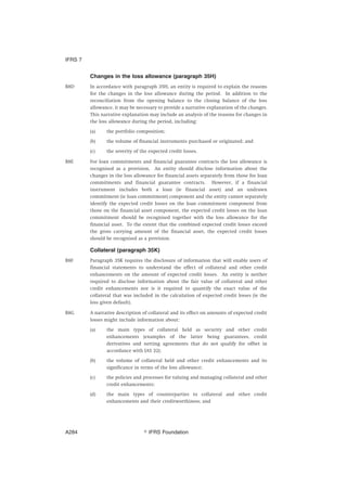 Changes in the loss allowance (paragraph 35H)
B8D In accordance with paragraph 35H, an entity is required to explain the reasons
for the changes in the loss allowance during the period. In addition to the
reconciliation from the opening balance to the closing balance of the loss
allowance, it may be necessary to provide a narrative explanation of the changes.
This narrative explanation may include an analysis of the reasons for changes in
the loss allowance during the period, including:
(a) the portfolio composition;
(b) the volume of financial instruments purchased or originated; and
(c) the severity of the expected credit losses.
B8E For loan commitments and financial guarantee contracts the loss allowance is
recognised as a provision. An entity should disclose information about the
changes in the loss allowance for financial assets separately from those for loan
commitments and financial guarantee contracts. However, if a financial
instrument includes both a loan (ie financial asset) and an undrawn
commitment (ie loan commitment) component and the entity cannot separately
identify the expected credit losses on the loan commitment component from
those on the financial asset component, the expected credit losses on the loan
commitment should be recognised together with the loss allowance for the
financial asset. To the extent that the combined expected credit losses exceed
the gross carrying amount of the financial asset, the expected credit losses
should be recognised as a provision.
Collateral (paragraph 35K)
B8F Paragraph 35K requires the disclosure of information that will enable users of
financial statements to understand the effect of collateral and other credit
enhancements on the amount of expected credit losses. An entity is neither
required to disclose information about the fair value of collateral and other
credit enhancements nor is it required to quantify the exact value of the
collateral that was included in the calculation of expected credit losses (ie the
loss given default).
B8G A narrative description of collateral and its effect on amounts of expected credit
losses might include information about:
(a) the main types of collateral held as security and other credit
enhancements (examples of the latter being guarantees, credit
derivatives and netting agreements that do not qualify for offset in
accordance with IAS 32);
(b) the volume of collateral held and other credit enhancements and its
significance in terms of the loss allowance;
(c) the policies and processes for valuing and managing collateral and other
credit enhancements;
(d) the main types of counterparties to collateral and other credit
enhancements and their creditworthiness; and
IFRS 7
஽ IFRS FoundationA284
 