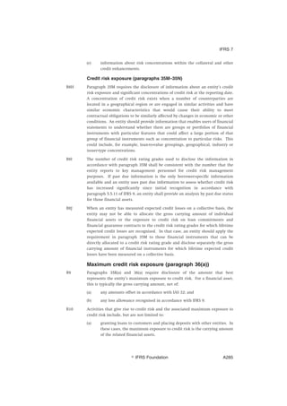 (e) information about risk concentrations within the collateral and other
credit enhancements.
Credit risk exposure (paragraphs 35M–35N)
B8H Paragraph 35M requires the disclosure of information about an entity’s credit
risk exposure and significant concentrations of credit risk at the reporting date.
A concentration of credit risk exists when a number of counterparties are
located in a geographical region or are engaged in similar activities and have
similar economic characteristics that would cause their ability to meet
contractual obligations to be similarly affected by changes in economic or other
conditions. An entity should provide information that enables users of financial
statements to understand whether there are groups or portfolios of financial
instruments with particular features that could affect a large portion of that
group of financial instruments such as concentration to particular risks. This
could include, for example, loan-to-value groupings, geographical, industry or
issuer-type concentrations.
B8I The number of credit risk rating grades used to disclose the information in
accordance with paragraph 35M shall be consistent with the number that the
entity reports to key management personnel for credit risk management
purposes. If past due information is the only borrower-specific information
available and an entity uses past due information to assess whether credit risk
has increased significantly since initial recognition in accordance with
paragraph 5.5.11 of IFRS 9, an entity shall provide an analysis by past due status
for those financial assets.
B8J When an entity has measured expected credit losses on a collective basis, the
entity may not be able to allocate the gross carrying amount of individual
financial assets or the exposure to credit risk on loan commitments and
financial guarantee contracts to the credit risk rating grades for which lifetime
expected credit losses are recognised. In that case, an entity should apply the
requirement in paragraph 35M to those financial instruments that can be
directly allocated to a credit risk rating grade and disclose separately the gross
carrying amount of financial instruments for which lifetime expected credit
losses have been measured on a collective basis.
Maximum credit risk exposure (paragraph 36(a))
B9 Paragraphs 35K(a) and 36(a) require disclosure of the amount that best
represents the entity’s maximum exposure to credit risk. For a financial asset,
this is typically the gross carrying amount, net of:
(a) any amounts offset in accordance with IAS 32; and
(b) any loss allowance recognised in accordance with IFRS 9.
B10 Activities that give rise to credit risk and the associated maximum exposure to
credit risk include, but are not limited to:
(a) granting loans to customers and placing deposits with other entities. In
these cases, the maximum exposure to credit risk is the carrying amount
of the related financial assets.
IFRS 7
஽ IFRS Foundation A285
 