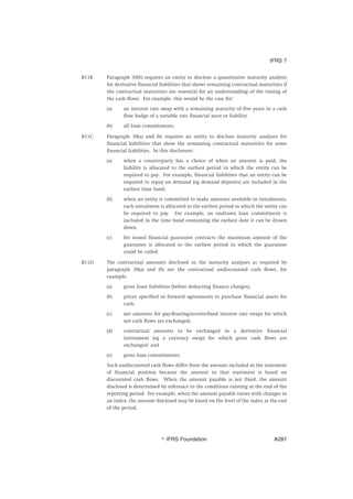 B11B Paragraph 39(b) requires an entity to disclose a quantitative maturity analysis
for derivative financial liabilities that shows remaining contractual maturities if
the contractual maturities are essential for an understanding of the timing of
the cash flows. For example, this would be the case for:
(a) an interest rate swap with a remaining maturity of five years in a cash
flow hedge of a variable rate financial asset or liability.
(b) all loan commitments.
B11C Paragraph 39(a) and (b) requires an entity to disclose maturity analyses for
financial liabilities that show the remaining contractual maturities for some
financial liabilities. In this disclosure:
(a) when a counterparty has a choice of when an amount is paid, the
liability is allocated to the earliest period in which the entity can be
required to pay. For example, financial liabilities that an entity can be
required to repay on demand (eg demand deposits) are included in the
earliest time band.
(b) when an entity is committed to make amounts available in instalments,
each instalment is allocated to the earliest period in which the entity can
be required to pay. For example, an undrawn loan commitment is
included in the time band containing the earliest date it can be drawn
down.
(c) for issued financial guarantee contracts the maximum amount of the
guarantee is allocated to the earliest period in which the guarantee
could be called.
B11D The contractual amounts disclosed in the maturity analyses as required by
paragraph 39(a) and (b) are the contractual undiscounted cash flows, for
example:
(a) gross lease liabilities (before deducting finance charges);
(b) prices specified in forward agreements to purchase financial assets for
cash;
(c) net amounts for pay-floating/receive-fixed interest rate swaps for which
net cash flows are exchanged;
(d) contractual amounts to be exchanged in a derivative financial
instrument (eg a currency swap) for which gross cash flows are
exchanged; and
(e) gross loan commitments.
Such undiscounted cash flows differ from the amount included in the statement
of financial position because the amount in that statement is based on
discounted cash flows. When the amount payable is not fixed, the amount
disclosed is determined by reference to the conditions existing at the end of the
reporting period. For example, when the amount payable varies with changes in
an index, the amount disclosed may be based on the level of the index at the end
of the period.
IFRS 7
஽ IFRS Foundation A287
 