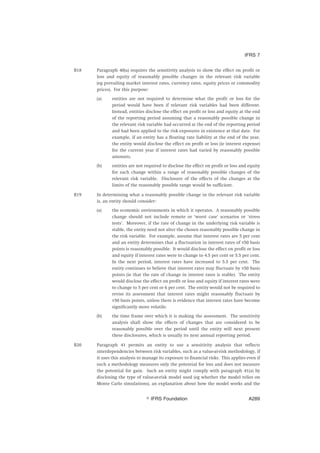 B18 Paragraph 40(a) requires the sensitivity analysis to show the effect on profit or
loss and equity of reasonably possible changes in the relevant risk variable
(eg prevailing market interest rates, currency rates, equity prices or commodity
prices). For this purpose:
(a) entities are not required to determine what the profit or loss for the
period would have been if relevant risk variables had been different.
Instead, entities disclose the effect on profit or loss and equity at the end
of the reporting period assuming that a reasonably possible change in
the relevant risk variable had occurred at the end of the reporting period
and had been applied to the risk exposures in existence at that date. For
example, if an entity has a floating rate liability at the end of the year,
the entity would disclose the effect on profit or loss (ie interest expense)
for the current year if interest rates had varied by reasonably possible
amounts.
(b) entities are not required to disclose the effect on profit or loss and equity
for each change within a range of reasonably possible changes of the
relevant risk variable. Disclosure of the effects of the changes at the
limits of the reasonably possible range would be sufficient.
B19 In determining what a reasonably possible change in the relevant risk variable
is, an entity should consider:
(a) the economic environments in which it operates. A reasonably possible
change should not include remote or ‘worst case’ scenarios or ‘stress
tests’. Moreover, if the rate of change in the underlying risk variable is
stable, the entity need not alter the chosen reasonably possible change in
the risk variable. For example, assume that interest rates are 5 per cent
and an entity determines that a fluctuation in interest rates of ±50 basis
points is reasonably possible. It would disclose the effect on profit or loss
and equity if interest rates were to change to 4.5 per cent or 5.5 per cent.
In the next period, interest rates have increased to 5.5 per cent. The
entity continues to believe that interest rates may fluctuate by ±50 basis
points (ie that the rate of change in interest rates is stable). The entity
would disclose the effect on profit or loss and equity if interest rates were
to change to 5 per cent or 6 per cent. The entity would not be required to
revise its assessment that interest rates might reasonably fluctuate by
±50 basis points, unless there is evidence that interest rates have become
significantly more volatile.
(b) the time frame over which it is making the assessment. The sensitivity
analysis shall show the effects of changes that are considered to be
reasonably possible over the period until the entity will next present
these disclosures, which is usually its next annual reporting period.
B20 Paragraph 41 permits an entity to use a sensitivity analysis that reflects
interdependencies between risk variables, such as a value-at-risk methodology, if
it uses this analysis to manage its exposure to financial risks. This applies even if
such a methodology measures only the potential for loss and does not measure
the potential for gain. Such an entity might comply with paragraph 41(a) by
disclosing the type of value-at-risk model used (eg whether the model relies on
Monte Carlo simulations), an explanation about how the model works and the
IFRS 7
஽ IFRS Foundation A289
 