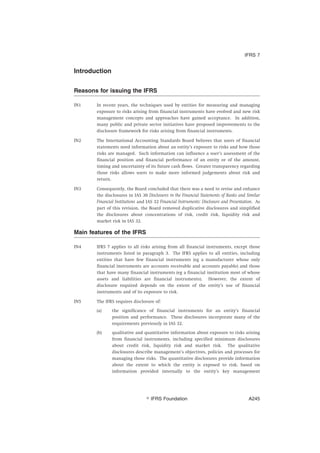 Introduction
Reasons for issuing the IFRS
IN1 In recent years, the techniques used by entities for measuring and managing
exposure to risks arising from financial instruments have evolved and new risk
management concepts and approaches have gained acceptance. In addition,
many public and private sector initiatives have proposed improvements to the
disclosure framework for risks arising from financial instruments.
IN2 The International Accounting Standards Board believes that users of financial
statements need information about an entity’s exposure to risks and how those
risks are managed. Such information can influence a user’s assessment of the
financial position and financial performance of an entity or of the amount,
timing and uncertainty of its future cash flows. Greater transparency regarding
those risks allows users to make more informed judgements about risk and
return.
IN3 Consequently, the Board concluded that there was a need to revise and enhance
the disclosures in IAS 30 Disclosures in the Financial Statements of Banks and Similar
Financial Institutions and IAS 32 Financial Instruments: Disclosure and Presentation. As
part of this revision, the Board removed duplicative disclosures and simplified
the disclosures about concentrations of risk, credit risk, liquidity risk and
market risk in IAS 32.
Main features of the IFRS
IN4 IFRS 7 applies to all risks arising from all financial instruments, except those
instruments listed in paragraph 3. The IFRS applies to all entities, including
entities that have few financial instruments (eg a manufacturer whose only
financial instruments are accounts receivable and accounts payable) and those
that have many financial instruments (eg a financial institution most of whose
assets and liabilities are financial instruments). However, the extent of
disclosure required depends on the extent of the entity’s use of financial
instruments and of its exposure to risk.
IN5 The IFRS requires disclosure of:
(a) the significance of financial instruments for an entity’s financial
position and performance. These disclosures incorporate many of the
requirements previously in IAS 32.
(b) qualitative and quantitative information about exposure to risks arising
from financial instruments, including specified minimum disclosures
about credit risk, liquidity risk and market risk. The qualitative
disclosures describe management’s objectives, policies and processes for
managing those risks. The quantitative disclosures provide information
about the extent to which the entity is exposed to risk, based on
information provided internally to the entity’s key management
IFRS 7
஽ IFRS Foundation A245
 