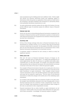 main assumptions (eg the holding period and confidence level). Entities might
also disclose the historical observation period and weightings applied to
observations within that period, an explanation of how options are dealt with in
the calculations, and which volatilities and correlations (or, alternatively, Monte
Carlo probability distribution simulations) are used.
B21 An entity shall provide sensitivity analyses for the whole of its business, but may
provide different types of sensitivity analysis for different classes of financial
instruments.
Interest rate risk
B22 Interest rate risk arises on interest-bearing financial instruments recognised in the
statement of financial position (eg debt instruments acquired or issued) and on
some financial instruments not recognised in the statement of financial position
(eg some loan commitments).
Currency risk
B23 Currency risk (or foreign exchange risk) arises on financial instruments that are
denominated in a foreign currency, ie in a currency other than the functional
currency in which they are measured. For the purpose of this IFRS, currency risk
does not arise from financial instruments that are non-monetary items or from
financial instruments denominated in the functional currency.
B24 A sensitivity analysis is disclosed for each currency to which an entity has
significant exposure.
Other price risk
B25 Other price risk arises on financial instruments because of changes in, for
example, commodity prices or equity prices. To comply with paragraph 40, an
entity might disclose the effect of a decrease in a specified stock market index,
commodity price, or other risk variable. For example, if an entity gives residual
value guarantees that are financial instruments, the entity discloses an increase
or decrease in the value of the assets to which the guarantee applies.
B26 Two examples of financial instruments that give rise to equity price risk are (a) a
holding of equities in another entity and (b) an investment in a trust that in turn
holds investments in equity instruments. Other examples include forward
contracts and options to buy or sell specified quantities of an equity instrument
and swaps that are indexed to equity prices. The fair values of such financial
instruments are affected by changes in the market price of the underlying equity
instruments.
B27 In accordance with paragraph 40(a), the sensitivity of profit or loss (that arises,
for example, from instruments measured at fair value through profit or loss) is
disclosed separately from the sensitivity of other comprehensive income (that
arises, for example, from investments in equity instruments whose changes in
fair value are presented in other comprehensive income).
B28 Financial instruments that an entity classifies as equity instruments are not
remeasured. Neither profit or loss nor equity will be affected by the equity price
risk of those instruments. Accordingly, no sensitivity analysis is required.
IFRS 7
஽ IFRS FoundationA290
 