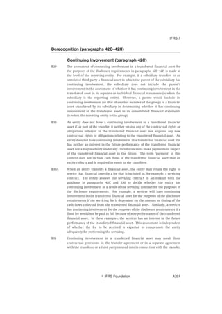 Derecognition (paragraphs 42C–42H)
Continuing involvement (paragraph 42C)
B29 The assessment of continuing involvement in a transferred financial asset for
the purposes of the disclosure requirements in paragraphs 42E–42H is made at
the level of the reporting entity. For example, if a subsidiary transfers to an
unrelated third party a financial asset in which the parent of the subsidiary has
continuing involvement, the subsidiary does not include the parent’s
involvement in the assessment of whether it has continuing involvement in the
transferred asset in its separate or individual financial statements (ie when the
subsidiary is the reporting entity). However, a parent would include its
continuing involvement (or that of another member of the group) in a financial
asset transferred by its subsidiary in determining whether it has continuing
involvement in the transferred asset in its consolidated financial statements
(ie when the reporting entity is the group).
B30 An entity does not have a continuing involvement in a transferred financial
asset if, as part of the transfer, it neither retains any of the contractual rights or
obligations inherent in the transferred financial asset nor acquires any new
contractual rights or obligations relating to the transferred financial asset. An
entity does not have continuing involvement in a transferred financial asset if it
has neither an interest in the future performance of the transferred financial
asset nor a responsibility under any circumstances to make payments in respect
of the transferred financial asset in the future. The term ‘payment’ in this
context does not include cash flows of the transferred financial asset that an
entity collects and is required to remit to the transferee.
B30A When an entity transfers a financial asset, the entity may retain the right to
service that financial asset for a fee that is included in, for example, a servicing
contract. The entity assesses the servicing contract in accordance with the
guidance in paragraphs 42C and B30 to decide whether the entity has
continuing involvement as a result of the servicing contract for the purposes of
the disclosure requirements. For example, a servicer will have continuing
involvement in the transferred financial asset for the purposes of the disclosure
requirements if the servicing fee is dependent on the amount or timing of the
cash flows collected from the transferred financial asset. Similarly, a servicer
has continuing involvement for the purposes of the disclosure requirements if a
fixed fee would not be paid in full because of non-performance of the transferred
financial asset. In these examples, the servicer has an interest in the future
performance of the transferred financial asset. This assessment is independent
of whether the fee to be received is expected to compensate the entity
adequately for performing the servicing.
B31 Continuing involvement in a transferred financial asset may result from
contractual provisions in the transfer agreement or in a separate agreement
with the transferee or a third party entered into in connection with the transfer.
IFRS 7
஽ IFRS Foundation A291
 