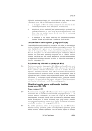 continuing involvement retained after transferring those assets. It also includes
a description of the risks to which an entity is exposed, including:
(a) a description of how the entity manages the risk inherent in its
continuing involvement in the derecognised financial assets.
(b) whether the entity is required to bear losses before other parties, and the
ranking and amounts of losses borne by parties whose interests rank
lower than the entity’s interest in the asset (ie its continuing
involvement in the asset).
(c) a description of any triggers associated with obligations to provide
financial support or to repurchase a transferred financial asset.
Gain or loss on derecognition (paragraph 42G(a))
B38 Paragraph 42G(a) requires an entity to disclose the gain or loss on derecognition
relating to financial assets in which the entity has continuing involvement. The
entity shall disclose if a gain or loss on derecognition arose because the fair
values of the components of the previously recognised asset (ie the interest in
the asset derecognised and the interest retained by the entity) were different
from the fair value of the previously recognised asset as a whole. In that
situation, the entity shall also disclose whether the fair value measurements
included significant inputs that were not based on observable market data, as
described in paragraph 27A.
Supplementary information (paragraph 42H)
B39 The disclosures required in paragraphs 42D–42G may not be sufficient to meet
the disclosure objectives in paragraph 42B. If this is the case, the entity shall
disclose whatever additional information is necessary to meet the disclosure
objectives. The entity shall decide, in the light of its circumstances, how much
additional information it needs to provide to satisfy the information needs of
users and how much emphasis it places on different aspects of the additional
information. It is necessary to strike a balance between burdening financial
statements with excessive detail that may not assist users of financial statements
and obscuring information as a result of too much aggregation.
Offsetting financial assets and financial liabilities
(paragraphs 13A–13F)
Scope (paragraph 13A)
B40 The disclosures in paragraphs 13B–13E are required for all recognised financial
instruments that are set off in accordance with paragraph 42 of IAS 32. In
addition, financial instruments are within the scope of the disclosure
requirements in paragraphs 13B–13E if they are subject to an enforceable master
netting arrangement or similar agreement that covers similar financial
instruments and transactions, irrespective of whether the financial instruments
are set off in accordance with paragraph 42 of IAS 32.
B41 The similar agreements referred to in paragraphs 13A and B40 include
derivative clearing agreements, global master repurchase agreements, global
master securities lending agreements, and any related rights to financial
IFRS 7
஽ IFRS Foundation A293
 
