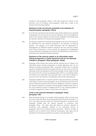 accordance with paragraph 13C(a)), it will only include the amount of the
derivative asset (in accordance with paragraph 13C(b)) that is equal to the
amount of the derivative liability.
Disclosure of the net amounts presented in the statement of
financial position (paragraph 13C(c))
B45 If an entity has instruments that meet the scope of these disclosures (as specified
in paragraph 13A), but that do not meet the offsetting criteria in paragraph 42
of IAS 32, the amounts required to be disclosed by paragraph 13C(c) would equal
the amounts required to be disclosed by paragraph 13C(a).
B46 The amounts required to be disclosed by paragraph 13C(c) must be reconciled to
the individual line item amounts presented in the statement of financial
position. For example, if an entity determines that the aggregation or
disaggregation of individual financial statement line item amounts provides
more relevant information, it must reconcile the aggregated or disaggregated
amounts disclosed in paragraph 13C(c) back to the individual line item amounts
presented in the statement of financial position.
Disclosure of the amounts subject to an enforceable master
netting arrangement or similar agreement that are not otherwise
included in paragraph 13C(b) (paragraph 13C(d))
B47 Paragraph 13C(d) requires that entities disclose amounts that are subject to an
enforceable master netting arrangement or similar agreement that are not
otherwise included in paragraph 13C(b). Paragraph 13C(d)(i) refers to amounts
related to recognised financial instruments that do not meet some or all of the
offsetting criteria in paragraph 42 of IAS 32 (for example, current rights of set-off
that do not meet the criterion in paragraph 42(b) of IAS 32, or conditional rights
of set-off that are enforceable and exercisable only in the event of default, or
only in the event of insolvency or bankruptcy of any of the counterparties).
B48 Paragraph 13C(d)(ii) refers to amounts related to financial collateral, including
cash collateral, both received and pledged. An entity shall disclose the fair value
of those financial instruments that have been pledged or received as collateral.
The amounts disclosed in accordance with paragraph 13C(d)(ii) should relate to
the actual collateral received or pledged and not to any resulting payables or
receivables recognised to return or receive back such collateral.
Limits on the amounts disclosed in paragraph 13C(d)
(paragraph 13D)
B49 When disclosing amounts in accordance with paragraph 13C(d), an entity must
take into account the effects of over-collateralisation by financial instrument. To
do so, the entity must first deduct the amounts disclosed in accordance with
paragraph 13C(d)(i) from the amount disclosed in accordance with
paragraph 13C(c). The entity shall then limit the amounts disclosed in
accordance with paragraph 13C(d)(ii) to the remaining amount in
paragraph 13C(c) for the related financial instrument. However, if rights to
collateral can be enforced across financial instruments, such rights can be
included in the disclosure provided in accordance with paragraph 13D.
IFRS 7
஽ IFRS Foundation A295
 