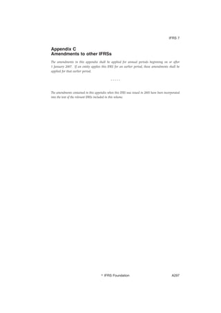 Appendix C
Amendments to other IFRSs
The amendments in this appendix shall be applied for annual periods beginning on or after
1 January 2007. If an entity applies this IFRS for an earlier period, these amendments shall be
applied for that earlier period.
* * * * *
The amendments contained in this appendix when this IFRS was issued in 2005 have been incorporated
into the text of the relevant IFRSs included in this volume.
IFRS 7
஽ IFRS Foundation A297
 