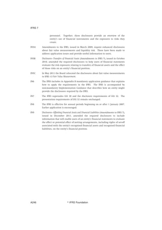 personnel. Together, these disclosures provide an overview of the
entity’s use of financial instruments and the exposures to risks they
create.
IN5A Amendments to the IFRS, issued in March 2009, require enhanced disclosures
about fair value measurements and liquidity risk. These have been made to
address application issues and provide useful information to users.
IN5B Disclosures—Transfers of Financial Assets (Amendments to IFRS 7), issued in October
2010, amended the required disclosures to help users of financial statements
evaluate the risk exposures relating to transfers of financial assets and the effect
of those risks on an entity’s financial position.
IN5C In May 2011 the Board relocated the disclosures about fair value measurements
to IFRS 13 Fair Value Measurement.
IN6 The IFRS includes in Appendix B mandatory application guidance that explains
how to apply the requirements in the IFRS. The IFRS is accompanied by
non-mandatory Implementation Guidance that describes how an entity might
provide the disclosures required by the IFRS.
IN7 The IFRS supersedes IAS 30 and the disclosure requirements of IAS 32. The
presentation requirements of IAS 32 remain unchanged.
IN8 The IFRS is effective for annual periods beginning on or after 1 January 2007.
Earlier application is encouraged.
IN9 Disclosures—Offsetting Financial Assets and Financial Liabilities (Amendments to IFRS 7),
issued in December 2011, amended the required disclosures to include
information that will enable users of an entity’s financial statements to evaluate
the effect or potential effect of netting arrangements, including rights of set-off
associated with the entity’s recognised financial assets and recognised financial
liabilities, on the entity’s financial position.
IFRS 7
஽ IFRS FoundationA246
 