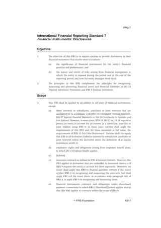 International Financial Reporting Standard 7
Financial Instruments: Disclosures
Objective
1 The objective of this IFRS is to require entities to provide disclosures in their
financial statements that enable users to evaluate:
(a) the significance of financial instruments for the entity’s financial
position and performance; and
(b) the nature and extent of risks arising from financial instruments to
which the entity is exposed during the period and at the end of the
reporting period, and how the entity manages those risks.
2 The principles in this IFRS complement the principles for recognising,
measuring and presenting financial assets and financial liabilities in IAS 32
Financial Instruments: Presentation and IFRS 9 Financial Instruments.
Scope
3 This IFRS shall be applied by all entities to all types of financial instruments,
except:
(a) those interests in subsidiaries, associates or joint ventures that are
accounted for in accordance with IFRS 10 Consolidated Financial Statements,
IAS 27 Separate Financial Statements or IAS 28 Investments in Associates and
Joint Ventures. However, in some cases, IFRS 10, IAS 27 or IAS 28 require or
permit an entity to account for an interest in a subsidiary, associate or
joint venture using IFRS 9; in those cases, entities shall apply the
requirements of this IFRS and, for those measured at fair value, the
requirements of IFRS 13 Fair Value Measurement. Entities shall also apply
this IFRS to all derivatives linked to interests in subsidiaries, associates or
joint ventures unless the derivative meets the definition of an equity
instrument in IAS 32.
(b) employers’ rights and obligations arising from employee benefit plans,
to which IAS 19 Employee Benefits applies.
(c) [deleted]
(d) insurance contracts as defined in IFRS 4 Insurance Contracts. However, this
IFRS applies to derivatives that are embedded in insurance contracts if
IFRS 9 requires the entity to account for them separately. Moreover, an
issuer shall apply this IFRS to financial guarantee contracts if the issuer
applies IFRS 9 in recognising and measuring the contracts, but shall
apply IFRS 4 if the issuer elects, in accordance with paragraph 4(d) of
IFRS 4, to apply IFRS 4 in recognising and measuring them.
(e) financial instruments, contracts and obligations under share-based
payment transactions to which IFRS 2 Share-based Payment applies, except
that this IFRS applies to contracts within the scope of IFRS 9.
IFRS 7
஽ IFRS Foundation A247
 