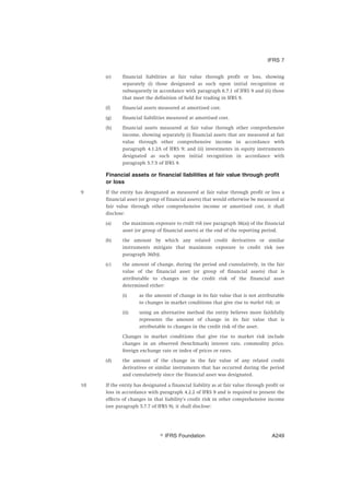(e) financial liabilities at fair value through profit or loss, showing
separately (i) those designated as such upon initial recognition or
subsequently in accordance with paragraph 6.7.1 of IFRS 9 and (ii) those
that meet the definition of held for trading in IFRS 9.
(f) financial assets measured at amortised cost.
(g) financial liabilities measured at amortised cost.
(h) financial assets measured at fair value through other comprehensive
income, showing separately (i) financial assets that are measured at fair
value through other comprehensive income in accordance with
paragraph 4.1.2A of IFRS 9; and (ii) investments in equity instruments
designated as such upon initial recognition in accordance with
paragraph 5.7.5 of IFRS 9.
Financial assets or financial liabilities at fair value through profit
or loss
9 If the entity has designated as measured at fair value through profit or loss a
financial asset (or group of financial assets) that would otherwise be measured at
fair value through other comprehensive income or amortised cost, it shall
disclose:
(a) the maximum exposure to credit risk (see paragraph 36(a)) of the financial
asset (or group of financial assets) at the end of the reporting period.
(b) the amount by which any related credit derivatives or similar
instruments mitigate that maximum exposure to credit risk (see
paragraph 36(b)).
(c) the amount of change, during the period and cumulatively, in the fair
value of the financial asset (or group of financial assets) that is
attributable to changes in the credit risk of the financial asset
determined either:
(i) as the amount of change in its fair value that is not attributable
to changes in market conditions that give rise to market risk; or
(ii) using an alternative method the entity believes more faithfully
represents the amount of change in its fair value that is
attributable to changes in the credit risk of the asset.
Changes in market conditions that give rise to market risk include
changes in an observed (benchmark) interest rate, commodity price,
foreign exchange rate or index of prices or rates.
(d) the amount of the change in the fair value of any related credit
derivatives or similar instruments that has occurred during the period
and cumulatively since the financial asset was designated.
10 If the entity has designated a financial liability as at fair value through profit or
loss in accordance with paragraph 4.2.2 of IFRS 9 and is required to present the
effects of changes in that liability’s credit risk in other comprehensive income
(see paragraph 5.7.7 of IFRS 9), it shall disclose:
IFRS 7
஽ IFRS Foundation A249
 