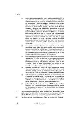 (e) rights and obligations arising under (i) an insurance contract as
defined in IFRS 4 Insurance Contracts, other than an issuer’s rights
and obligations arising under an insurance contract that meets
the definition of a financial guarantee contract, or (ii) a contract
that is within the scope of IFRS 4 because it contains a
discretionary participation feature. However, this Standard
applies to a derivative that is embedded in a contract within the
scope of IFRS 4 if the derivative is not itself a contract within the
scope of IFRS 4. Moreover, if an issuer of financial guarantee
contracts has previously asserted explicitly that it regards such
contracts as insurance contracts and has used accounting that is
applicable to insurance contracts, the issuer may elect to apply
either this Standard or IFRS 4 to such financial guarantee
contracts (see paragraphs B2.5–B2.6). The issuer may make that
election contract by contract, but the election for each contract is
irrevocable.
(f) any forward contract between an acquirer and a selling
shareholder to buy or sell an acquiree that will result in a business
combination within the scope of IFRS 3 Business Combinations at
a future acquisition date. The term of the forward contract should
not exceed a reasonable period normally necessary to obtain any
required approvals and to complete the transaction.
(g) loan commitments other than those loan commitments described
in paragraph 2.3. However, an issuer of loan commitments shall
apply the impairment requirements of this Standard to loan
commitments that are not otherwise within the scope of this
Standard. Also, all loan commitments are subject to the
derecognition requirements of this Standard.
(h) financial instruments, contracts and obligations under
share-based payment transactions to which IFRS 2 Share-based
Payment applies, except for contracts within the scope of
paragraphs 2.4–2.7 of this Standard to which this Standard applies.
(i) rights to payments to reimburse the entity for expenditure that it
is required to make to settle a liability that it recognises as a
provision in accordance with IAS 37 Provisions, Contingent
Liabilities and Contingent Assets, or for which, in an earlier
period, it recognised a provision in accordance with IAS 37.
(j) rights and obligations within the scope of IFRS 15 Revenue from
Contracts with Customers that are financial instruments, except
for those that IFRS 15 specifies are accounted for in accordance
with this Standard.
2.2 The impairment requirements of this Standard shall be applied to those
rights that IFRS 15 specifies are accounted for in accordance with this
Standard for the purposes of recognising impairment gains or losses.
2.3 The following loan commitments are within the scope of this Standard:
IFRS 9
஽ IFRS FoundationA326
 