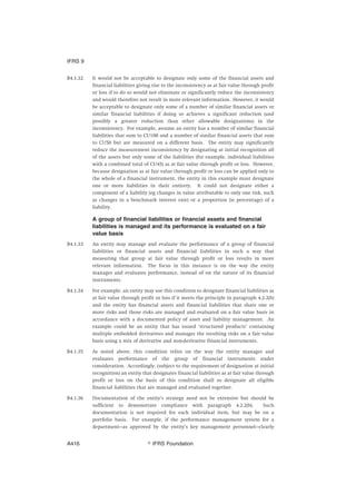 B4.1.32 It would not be acceptable to designate only some of the financial assets and
financial liabilities giving rise to the inconsistency as at fair value through profit
or loss if to do so would not eliminate or significantly reduce the inconsistency
and would therefore not result in more relevant information. However, it would
be acceptable to designate only some of a number of similar financial assets or
similar financial liabilities if doing so achieves a significant reduction (and
possibly a greater reduction than other allowable designations) in the
inconsistency. For example, assume an entity has a number of similar financial
liabilities that sum to CU100 and a number of similar financial assets that sum
to CU50 but are measured on a different basis. The entity may significantly
reduce the measurement inconsistency by designating at initial recognition all
of the assets but only some of the liabilities (for example, individual liabilities
with a combined total of CU45) as at fair value through profit or loss. However,
because designation as at fair value through profit or loss can be applied only to
the whole of a financial instrument, the entity in this example must designate
one or more liabilities in their entirety. It could not designate either a
component of a liability (eg changes in value attributable to only one risk, such
as changes in a benchmark interest rate) or a proportion (ie percentage) of a
liability.
A group of financial liabilities or financial assets and financial
liabilities is managed and its performance is evaluated on a fair
value basis
B4.1.33 An entity may manage and evaluate the performance of a group of financial
liabilities or financial assets and financial liabilities in such a way that
measuring that group at fair value through profit or loss results in more
relevant information. The focus in this instance is on the way the entity
manages and evaluates performance, instead of on the nature of its financial
instruments.
B4.1.34 For example, an entity may use this condition to designate financial liabilities as
at fair value through profit or loss if it meets the principle in paragraph 4.2.2(b)
and the entity has financial assets and financial liabilities that share one or
more risks and those risks are managed and evaluated on a fair value basis in
accordance with a documented policy of asset and liability management. An
example could be an entity that has issued ‘structured products’ containing
multiple embedded derivatives and manages the resulting risks on a fair value
basis using a mix of derivative and non-derivative financial instruments.
B4.1.35 As noted above, this condition relies on the way the entity manages and
evaluates performance of the group of financial instruments under
consideration. Accordingly, (subject to the requirement of designation at initial
recognition) an entity that designates financial liabilities as at fair value through
profit or loss on the basis of this condition shall so designate all eligible
financial liabilities that are managed and evaluated together.
B4.1.36 Documentation of the entity’s strategy need not be extensive but should be
sufficient to demonstrate compliance with paragraph 4.2.2(b). Such
documentation is not required for each individual item, but may be on a
portfolio basis. For example, if the performance management system for a
department—as approved by the entity’s key management personnel—clearly
IFRS 9
஽ IFRS FoundationA416
 