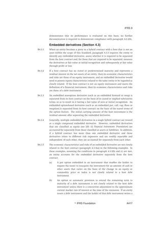 demonstrates that its performance is evaluated on this basis, no further
documentation is required to demonstrate compliance with paragraph 4.2.2(b).
Embedded derivatives (Section 4.3)
B4.3.1 When an entity becomes a party to a hybrid contract with a host that is not an
asset within the scope of this Standard, paragraph 4.3.3 requires the entity to
identify any embedded derivative, assess whether it is required to be separated
from the host contract and, for those that are required to be separated, measure
the derivatives at fair value at initial recognition and subsequently at fair value
through profit or loss.
B4.3.2 If a host contract has no stated or predetermined maturity and represents a
residual interest in the net assets of an entity, then its economic characteristics
and risks are those of an equity instrument, and an embedded derivative would
need to possess equity characteristics related to the same entity to be regarded as
closely related. If the host contract is not an equity instrument and meets the
definition of a financial instrument, then its economic characteristics and risks
are those of a debt instrument.
B4.3.3 An embedded non-option derivative (such as an embedded forward or swap) is
separated from its host contract on the basis of its stated or implied substantive
terms, so as to result in it having a fair value of zero at initial recognition. An
embedded option-based derivative (such as an embedded put, call, cap, floor or
swaption) is separated from its host contract on the basis of the stated terms of
the option feature. The initial carrying amount of the host instrument is the
residual amount after separating the embedded derivative.
B4.3.4 Generally, multiple embedded derivatives in a single hybrid contract are treated
as a single compound embedded derivative. However, embedded derivatives
that are classified as equity (see IAS 32 Financial Instruments: Presentation) are
accounted for separately from those classified as assets or liabilities. In addition,
if a hybrid contract has more than one embedded derivative and those
derivatives relate to different risk exposures and are readily separable and
independent of each other, they are accounted for separately from each other.
B4.3.5 The economic characteristics and risks of an embedded derivative are not closely
related to the host contract (paragraph 4.3.3(a)) in the following examples. In
these examples, assuming the conditions in paragraph 4.3.3(b) and (c) are met,
an entity accounts for the embedded derivative separately from the host
contract.
(a) A put option embedded in an instrument that enables the holder to
require the issuer to reacquire the instrument for an amount of cash or
other assets that varies on the basis of the change in an equity or
commodity price or index is not closely related to a host debt
instrument.
(b) An option or automatic provision to extend the remaining term to
maturity of a debt instrument is not closely related to the host debt
instrument unless there is a concurrent adjustment to the approximate
current market rate of interest at the time of the extension. If an entity
issues a debt instrument and the holder of that debt instrument writes a
IFRS 9
஽ IFRS Foundation A417
 
