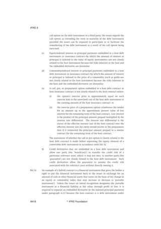 call option on the debt instrument to a third party, the issuer regards the
call option as extending the term to maturity of the debt instrument
provided the issuer can be required to participate in or facilitate the
remarketing of the debt instrument as a result of the call option being
exercised.
(c) Equity-indexed interest or principal payments embedded in a host debt
instrument or insurance contract—by which the amount of interest or
principal is indexed to the value of equity instruments—are not closely
related to the host instrument because the risks inherent in the host and
the embedded derivative are dissimilar.
(d) Commodity-indexed interest or principal payments embedded in a host
debt instrument or insurance contract—by which the amount of interest
or principal is indexed to the price of a commodity (such as gold)—are
not closely related to the host instrument because the risks inherent in
the host and the embedded derivative are dissimilar.
(e) A call, put, or prepayment option embedded in a host debt contract or
host insurance contract is not closely related to the host contract unless:
(i) the option’s exercise price is approximately equal on each
exercise date to the amortised cost of the host debt instrument or
the carrying amount of the host insurance contract; or
(ii) the exercise price of a prepayment option reimburses the lender
for an amount up to the approximate present value of lost
interest for the remaining term of the host contract. Lost interest
is the product of the principal amount prepaid multiplied by the
interest rate differential. The interest rate differential is the
excess of the effective interest rate of the host contract over the
effective interest rate the entity would receive at the prepayment
date if it reinvested the principal amount prepaid in a similar
contract for the remaining term of the host contract.
The assessment of whether the call or put option is closely related to the
host debt contract is made before separating the equity element of a
convertible debt instrument in accordance with IAS 32.
(f) Credit derivatives that are embedded in a host debt instrument and
allow one party (the ‘beneficiary’) to transfer the credit risk of a
particular reference asset, which it may not own, to another party (the
‘guarantor’) are not closely related to the host debt instrument. Such
credit derivatives allow the guarantor to assume the credit risk
associated with the reference asset without directly owning it.
B4.3.6 An example of a hybrid contract is a financial instrument that gives the holder a
right to put the financial instrument back to the issuer in exchange for an
amount of cash or other financial assets that varies on the basis of the change in
an equity or commodity index that may increase or decrease (a ‘puttable
instrument’). Unless the issuer on initial recognition designates the puttable
instrument as a financial liability at fair value through profit or loss, it is
required to separate an embedded derivative (ie the indexed principal payment)
under paragraph 4.3.3 because the host contract is a debt instrument under
IFRS 9
஽ IFRS FoundationA418
 