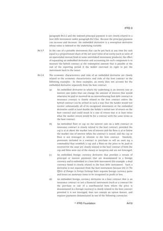 paragraph B4.3.2 and the indexed principal payment is not closely related to a
host debt instrument under paragraph B4.3.5(a). Because the principal payment
can increase and decrease, the embedded derivative is a non-option derivative
whose value is indexed to the underlying variable.
B4.3.7 In the case of a puttable instrument that can be put back at any time for cash
equal to a proportionate share of the net asset value of an entity (such as units of
an open-ended mutual fund or some unit-linked investment products), the effect
of separating an embedded derivative and accounting for each component is to
measure the hybrid contract at the redemption amount that is payable at the
end of the reporting period if the holder exercised its right to put the
instrument back to the issuer.
B4.3.8 The economic characteristics and risks of an embedded derivative are closely
related to the economic characteristics and risks of the host contract in the
following examples. In these examples, an entity does not account for the
embedded derivative separately from the host contract.
(a) An embedded derivative in which the underlying is an interest rate or
interest rate index that can change the amount of interest that would
otherwise be paid or received on an interest-bearing host debt contract or
insurance contract is closely related to the host contract unless the
hybrid contract can be settled in such a way that the holder would not
recover substantially all of its recognised investment or the embedded
derivative could at least double the holder’s initial rate of return on the
host contract and could result in a rate of return that is at least twice
what the market return would be for a contract with the same terms as
the host contract.
(b) An embedded floor or cap on the interest rate on a debt contract or
insurance contract is closely related to the host contract, provided the
cap is at or above the market rate of interest and the floor is at or below
the market rate of interest when the contract is issued, and the cap or
floor is not leveraged in relation to the host contract. Similarly,
provisions included in a contract to purchase or sell an asset (eg a
commodity) that establish a cap and a floor on the price to be paid or
received for the asset are closely related to the host contract if both the
cap and floor were out of the money at inception and are not leveraged.
(c) An embedded foreign currency derivative that provides a stream of
principal or interest payments that are denominated in a foreign
currency and is embedded in a host debt instrument (for example, a dual
currency bond) is closely related to the host debt instrument. Such a
derivative is not separated from the host instrument because IAS 21 The
Effects of Changes in Foreign Exchange Rates requires foreign currency gains
and losses on monetary items to be recognised in profit or loss.
(d) An embedded foreign currency derivative in a host contract that is an
insurance contract or not a financial instrument (such as a contract for
the purchase or sale of a non-financial item where the price is
denominated in a foreign currency) is closely related to the host contract
provided it is not leveraged, does not contain an option feature, and
requires payments denominated in one of the following currencies:
IFRS 9
஽ IFRS Foundation A419
 