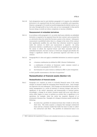 B4.3.10 Such designation may be used whether paragraph 4.3.3 requires the embedded
derivatives to be separated from the host contract or prohibits such separation.
However, paragraph 4.3.5 would not justify designating the hybrid contract as at
fair value through profit or loss in the cases set out in paragraph 4.3.5(a) and (b)
because doing so would not reduce complexity or increase reliability.
Reassessment of embedded derivatives
B4.3.11 In accordance with paragraph 4.3.3, an entity shall assess whether an embedded
derivative is required to be separated from the host contract and accounted for
as a derivative when the entity first becomes a party to the contract. Subsequent
reassessment is prohibited unless there is a change in the terms of the contract
that significantly modifies the cash flows that otherwise would be required
under the contract, in which case reassessment is required. An entity
determines whether a modification to cash flows is significant by considering
the extent to which the expected future cash flows associated with the
embedded derivative, the host contract or both have changed and whether the
change is significant relative to the previously expected cash flows on the
contract.
B4.3.12 Paragraph B4.3.11 does not apply to embedded derivatives in contracts acquired
in:
(a) a business combination (as defined in IFRS 3 Business Combinations);
(b) a combination of entities or businesses under common control as
described in paragraphs B1–B4 of IFRS 3; or
(c) the formation of a joint venture as defined in IFRS 11 Joint Arrangements
or their possible reassessment at the date of acquisition.3
Reclassification of financial assets (Section 4.4)
Reclassification of financial assets
B4.4.1 Paragraph 4.4.1 requires an entity to reclassify financial assets if the entity
changes its business model for managing those financial assets. Such changes
are expected to be very infrequent. Such changes are determined by the entity’s
senior management as a result of external or internal changes and must be
significant to the entity’s operations and demonstrable to external parties.
Accordingly, a change in an entity’s business model will occur only when an
entity either begins or ceases to perform an activity that is significant to its
operations; for example, when the entity has acquired, disposed of or
terminated a business line. Examples of a change in business model include the
following:
(a) An entity has a portfolio of commercial loans that it holds to sell in the
short term. The entity acquires a company that manages commercial
loans and has a business model that holds the loans in order to collect
the contractual cash flows. The portfolio of commercial loans is no
3 IFRS 3 addresses the acquisition of contracts with embedded derivatives in a business combination.
IFRS 9
஽ IFRS Foundation A421
 