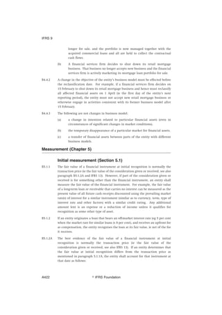 longer for sale, and the portfolio is now managed together with the
acquired commercial loans and all are held to collect the contractual
cash flows.
(b) A financial services firm decides to shut down its retail mortgage
business. That business no longer accepts new business and the financial
services firm is actively marketing its mortgage loan portfolio for sale.
B4.4.2 A change in the objective of the entity’s business model must be effected before
the reclassification date. For example, if a financial services firm decides on
15 February to shut down its retail mortgage business and hence must reclassify
all affected financial assets on 1 April (ie the first day of the entity’s next
reporting period), the entity must not accept new retail mortgage business or
otherwise engage in activities consistent with its former business model after
15 February.
B4.4.3 The following are not changes in business model:
(a) a change in intention related to particular financial assets (even in
circumstances of significant changes in market conditions).
(b) the temporary disappearance of a particular market for financial assets.
(c) a transfer of financial assets between parts of the entity with different
business models.
Measurement (Chapter 5)
Initial measurement (Section 5.1)
B5.1.1 The fair value of a financial instrument at initial recognition is normally the
transaction price (ie the fair value of the consideration given or received, see also
paragraph B5.1.2A and IFRS 13). However, if part of the consideration given or
received is for something other than the financial instrument, an entity shall
measure the fair value of the financial instrument. For example, the fair value
of a long-term loan or receivable that carries no interest can be measured as the
present value of all future cash receipts discounted using the prevailing market
rate(s) of interest for a similar instrument (similar as to currency, term, type of
interest rate and other factors) with a similar credit rating. Any additional
amount lent is an expense or a reduction of income unless it qualifies for
recognition as some other type of asset.
B5.1.2 If an entity originates a loan that bears an off-market interest rate (eg 5 per cent
when the market rate for similar loans is 8 per cent), and receives an upfront fee
as compensation, the entity recognises the loan at its fair value, ie net of the fee
it receives.
B5.1.2A The best evidence of the fair value of a financial instrument at initial
recognition is normally the transaction price (ie the fair value of the
consideration given or received, see also IFRS 13). If an entity determines that
the fair value at initial recognition differs from the transaction price as
mentioned in paragraph 5.1.1A, the entity shall account for that instrument at
that date as follows:
IFRS 9
஽ IFRS FoundationA422
 