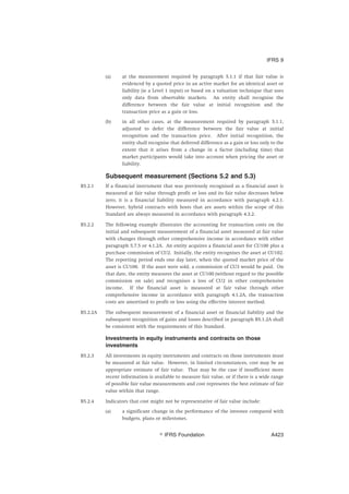 (a) at the measurement required by paragraph 5.1.1 if that fair value is
evidenced by a quoted price in an active market for an identical asset or
liability (ie a Level 1 input) or based on a valuation technique that uses
only data from observable markets. An entity shall recognise the
difference between the fair value at initial recognition and the
transaction price as a gain or loss.
(b) in all other cases, at the measurement required by paragraph 5.1.1,
adjusted to defer the difference between the fair value at initial
recognition and the transaction price. After initial recognition, the
entity shall recognise that deferred difference as a gain or loss only to the
extent that it arises from a change in a factor (including time) that
market participants would take into account when pricing the asset or
liability.
Subsequent measurement (Sections 5.2 and 5.3)
B5.2.1 If a financial instrument that was previously recognised as a financial asset is
measured at fair value through profit or loss and its fair value decreases below
zero, it is a financial liability measured in accordance with paragraph 4.2.1.
However, hybrid contracts with hosts that are assets within the scope of this
Standard are always measured in accordance with paragraph 4.3.2.
B5.2.2 The following example illustrates the accounting for transaction costs on the
initial and subsequent measurement of a financial asset measured at fair value
with changes through other comprehensive income in accordance with either
paragraph 5.7.5 or 4.1.2A. An entity acquires a financial asset for CU100 plus a
purchase commission of CU2. Initially, the entity recognises the asset at CU102.
The reporting period ends one day later, when the quoted market price of the
asset is CU100. If the asset were sold, a commission of CU3 would be paid. On
that date, the entity measures the asset at CU100 (without regard to the possible
commission on sale) and recognises a loss of CU2 in other comprehensive
income. If the financial asset is measured at fair value through other
comprehensive income in accordance with paragraph 4.1.2A, the transaction
costs are amortised to profit or loss using the effective interest method.
B5.2.2A The subsequent measurement of a financial asset or financial liability and the
subsequent recognition of gains and losses described in paragraph B5.1.2A shall
be consistent with the requirements of this Standard.
Investments in equity instruments and contracts on those
investments
B5.2.3 All investments in equity instruments and contracts on those instruments must
be measured at fair value. However, in limited circumstances, cost may be an
appropriate estimate of fair value. That may be the case if insufficient more
recent information is available to measure fair value, or if there is a wide range
of possible fair value measurements and cost represents the best estimate of fair
value within that range.
B5.2.4 Indicators that cost might not be representative of fair value include:
(a) a significant change in the performance of the investee compared with
budgets, plans or milestones.
IFRS 9
஽ IFRS Foundation A423
 