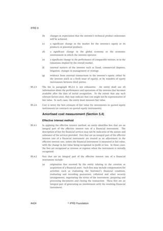 (b) changes in expectation that the investee’s technical product milestones
will be achieved.
(c) a significant change in the market for the investee’s equity or its
products or potential products.
(d) a significant change in the global economy or the economic
environment in which the investee operates.
(e) a significant change in the performance of comparable entities, or in the
valuations implied by the overall market.
(f) internal matters of the investee such as fraud, commercial disputes,
litigation, changes in management or strategy.
(g) evidence from external transactions in the investee’s equity, either by
the investee (such as a fresh issue of equity), or by transfers of equity
instruments between third parties.
B5.2.5 The list in paragraph B5.2.4 is not exhaustive. An entity shall use all
information about the performance and operations of the investee that becomes
available after the date of initial recognition. To the extent that any such
relevant factors exist, they may indicate that cost might not be representative of
fair value. In such cases, the entity must measure fair value.
B5.2.6 Cost is never the best estimate of fair value for investments in quoted equity
instruments (or contracts on quoted equity instruments).
Amortised cost measurement (Section 5.4)
Effective interest method
B5.4.1 In applying the effective interest method, an entity identifies fees that are an
integral part of the effective interest rate of a financial instrument. The
description of fees for financial services may not be indicative of the nature and
substance of the services provided. Fees that are an integral part of the effective
interest rate of a financial instrument are treated as an adjustment to the
effective interest rate, unless the financial instrument is measured at fair value,
with the change in fair value being recognised in profit or loss. In those cases,
the fees are recognised as revenue or expense when the instrument is initially
recognised.
B5.4.2 Fees that are an integral part of the effective interest rate of a financial
instrument include:
(a) origination fees received by the entity relating to the creation or
acquisition of a financial asset. Such fees may include compensation for
activities such as evaluating the borrower’s financial condition,
evaluating and recording guarantees, collateral and other security
arrangements, negotiating the terms of the instrument, preparing and
processing documents and closing the transaction. These fees are an
integral part of generating an involvement with the resulting financial
instrument.
IFRS 9
஽ IFRS FoundationA424
 