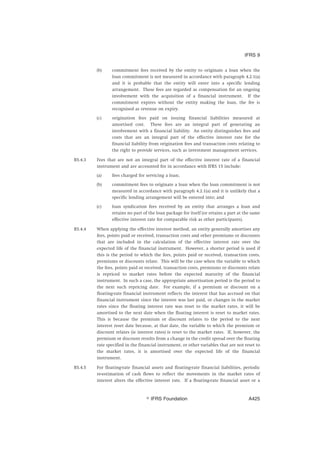 (b) commitment fees received by the entity to originate a loan when the
loan commitment is not measured in accordance with paragraph 4.2.1(a)
and it is probable that the entity will enter into a specific lending
arrangement. These fees are regarded as compensation for an ongoing
involvement with the acquisition of a financial instrument. If the
commitment expires without the entity making the loan, the fee is
recognised as revenue on expiry.
(c) origination fees paid on issuing financial liabilities measured at
amortised cost. These fees are an integral part of generating an
involvement with a financial liability. An entity distinguishes fees and
costs that are an integral part of the effective interest rate for the
financial liability from origination fees and transaction costs relating to
the right to provide services, such as investment management services.
B5.4.3 Fees that are not an integral part of the effective interest rate of a financial
instrument and are accounted for in accordance with IFRS 15 include:
(a) fees charged for servicing a loan;
(b) commitment fees to originate a loan when the loan commitment is not
measured in accordance with paragraph 4.2.1(a) and it is unlikely that a
specific lending arrangement will be entered into; and
(c) loan syndication fees received by an entity that arranges a loan and
retains no part of the loan package for itself (or retains a part at the same
effective interest rate for comparable risk as other participants).
B5.4.4 When applying the effective interest method, an entity generally amortises any
fees, points paid or received, transaction costs and other premiums or discounts
that are included in the calculation of the effective interest rate over the
expected life of the financial instrument. However, a shorter period is used if
this is the period to which the fees, points paid or received, transaction costs,
premiums or discounts relate. This will be the case when the variable to which
the fees, points paid or received, transaction costs, premiums or discounts relate
is repriced to market rates before the expected maturity of the financial
instrument. In such a case, the appropriate amortisation period is the period to
the next such repricing date. For example, if a premium or discount on a
floating-rate financial instrument reflects the interest that has accrued on that
financial instrument since the interest was last paid, or changes in the market
rates since the floating interest rate was reset to the market rates, it will be
amortised to the next date when the floating interest is reset to market rates.
This is because the premium or discount relates to the period to the next
interest reset date because, at that date, the variable to which the premium or
discount relates (ie interest rates) is reset to the market rates. If, however, the
premium or discount results from a change in the credit spread over the floating
rate specified in the financial instrument, or other variables that are not reset to
the market rates, it is amortised over the expected life of the financial
instrument.
B5.4.5 For floating-rate financial assets and floating-rate financial liabilities, periodic
re-estimation of cash flows to reflect the movements in the market rates of
interest alters the effective interest rate. If a floating-rate financial asset or a
IFRS 9
஽ IFRS Foundation A425
 
