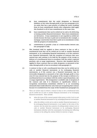 (a) loan commitments that the entity designates as financial
liabilities at fair value through profit or loss (see paragraph 4.2.2).
An entity that has a past practice of selling the assets resulting
from its loan commitments shortly after origination shall apply
this Standard to all its loan commitments in the same class.
(b) loan commitments that can be settled net in cash or by delivering
or issuing another financial instrument. These loan commitments
are derivatives. A loan commitment is not regarded as settled net
merely because the loan is paid out in instalments (for example, a
mortgage construction loan that is paid out in instalments in line
with the progress of construction).
(c) commitments to provide a loan at a below-market interest rate
(see paragraph 4.2.1(d)).
2.4 This Standard shall be applied to those contracts to buy or sell a
non-financial item that can be settled net in cash or another financial
instrument, or by exchanging financial instruments, as if the contracts
were financial instruments, with the exception of contracts that were
entered into and continue to be held for the purpose of the receipt or
delivery of a non-financial item in accordance with the entity’s expected
purchase, sale or usage requirements. However, this Standard shall be
applied to those contracts that an entity designates as measured at fair
value through profit or loss in accordance with paragraph 2.5.
2.5 A contract to buy or sell a non-financial item that can be settled net in
cash or another financial instrument, or by exchanging financial
instruments, as if the contract was a financial instrument, may be
irrevocably designated as measured at fair value through profit or loss
even if it was entered into for the purpose of the receipt or delivery of a
non-financial item in accordance with the entity’s expected purchase, sale
or usage requirements. This designation is available only at inception of
the contract and only if it eliminates or significantly reduces a
recognition inconsistency (sometimes referred to as an ‘accounting
mismatch’) that would otherwise arise from not recognising that contract
because it is excluded from the scope of this Standard (see paragraph 2.4).
2.6 There are various ways in which a contract to buy or sell a non-financial item
can be settled net in cash or another financial instrument or by exchanging
financial instruments. These include:
(a) when the terms of the contract permit either party to settle it net in cash
or another financial instrument or by exchanging financial instruments;
(b) when the ability to settle net in cash or another financial instrument, or
by exchanging financial instruments, is not explicit in the terms of the
contract, but the entity has a practice of settling similar contracts net in
cash or another financial instrument or by exchanging financial
instruments (whether with the counterparty, by entering into offsetting
contracts or by selling the contract before its exercise or lapse);
IFRS 9
஽ IFRS Foundation A327
 