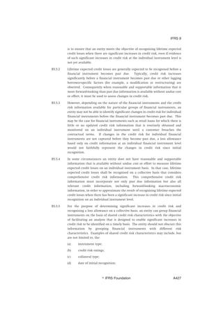 is to ensure that an entity meets the objective of recognising lifetime expected
credit losses when there are significant increases in credit risk, even if evidence
of such significant increases in credit risk at the individual instrument level is
not yet available.
B5.5.2 Lifetime expected credit losses are generally expected to be recognised before a
financial instrument becomes past due. Typically, credit risk increases
significantly before a financial instrument becomes past due or other lagging
borrower-specific factors (for example, a modification or restructuring) are
observed. Consequently when reasonable and supportable information that is
more forward-looking than past due information is available without undue cost
or effort, it must be used to assess changes in credit risk.
B5.5.3 However, depending on the nature of the financial instruments and the credit
risk information available for particular groups of financial instruments, an
entity may not be able to identify significant changes in credit risk for individual
financial instruments before the financial instrument becomes past due. This
may be the case for financial instruments such as retail loans for which there is
little or no updated credit risk information that is routinely obtained and
monitored on an individual instrument until a customer breaches the
contractual terms. If changes in the credit risk for individual financial
instruments are not captured before they become past due, a loss allowance
based only on credit information at an individual financial instrument level
would not faithfully represent the changes in credit risk since initial
recognition.
B5.5.4 In some circumstances an entity does not have reasonable and supportable
information that is available without undue cost or effort to measure lifetime
expected credit losses on an individual instrument basis. In that case, lifetime
expected credit losses shall be recognised on a collective basis that considers
comprehensive credit risk information. This comprehensive credit risk
information must incorporate not only past due information but also all
relevant credit information, including forward-looking macroeconomic
information, in order to approximate the result of recognising lifetime expected
credit losses when there has been a significant increase in credit risk since initial
recognition on an individual instrument level.
B5.5.5 For the purpose of determining significant increases in credit risk and
recognising a loss allowance on a collective basis, an entity can group financial
instruments on the basis of shared credit risk characteristics with the objective
of facilitating an analysis that is designed to enable significant increases in
credit risk to be identified on a timely basis. The entity should not obscure this
information by grouping financial instruments with different risk
characteristics. Examples of shared credit risk characteristics may include, but
are not limited to, the:
(a) instrument type;
(b) credit risk ratings;
(c) collateral type;
(d) date of initial recognition;
IFRS 9
஽ IFRS Foundation A427
 
