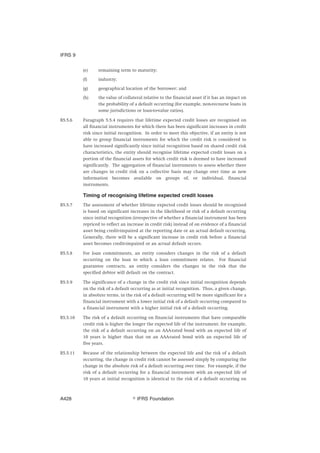 (e) remaining term to maturity;
(f) industry;
(g) geographical location of the borrower; and
(h) the value of collateral relative to the financial asset if it has an impact on
the probability of a default occurring (for example, non-recourse loans in
some jurisdictions or loan-to-value ratios).
B5.5.6 Paragraph 5.5.4 requires that lifetime expected credit losses are recognised on
all financial instruments for which there has been significant increases in credit
risk since initial recognition. In order to meet this objective, if an entity is not
able to group financial instruments for which the credit risk is considered to
have increased significantly since initial recognition based on shared credit risk
characteristics, the entity should recognise lifetime expected credit losses on a
portion of the financial assets for which credit risk is deemed to have increased
significantly. The aggregation of financial instruments to assess whether there
are changes in credit risk on a collective basis may change over time as new
information becomes available on groups of, or individual, financial
instruments.
Timing of recognising lifetime expected credit losses
B5.5.7 The assessment of whether lifetime expected credit losses should be recognised
is based on significant increases in the likelihood or risk of a default occurring
since initial recognition (irrespective of whether a financial instrument has been
repriced to reflect an increase in credit risk) instead of on evidence of a financial
asset being credit-impaired at the reporting date or an actual default occurring.
Generally, there will be a significant increase in credit risk before a financial
asset becomes credit-impaired or an actual default occurs.
B5.5.8 For loan commitments, an entity considers changes in the risk of a default
occurring on the loan to which a loan commitment relates. For financial
guarantee contracts, an entity considers the changes in the risk that the
specified debtor will default on the contract.
B5.5.9 The significance of a change in the credit risk since initial recognition depends
on the risk of a default occurring as at initial recognition. Thus, a given change,
in absolute terms, in the risk of a default occurring will be more significant for a
financial instrument with a lower initial risk of a default occurring compared to
a financial instrument with a higher initial risk of a default occurring.
B5.5.10 The risk of a default occurring on financial instruments that have comparable
credit risk is higher the longer the expected life of the instrument; for example,
the risk of a default occurring on an AAA-rated bond with an expected life of
10 years is higher than that on an AAA-rated bond with an expected life of
five years.
B5.5.11 Because of the relationship between the expected life and the risk of a default
occurring, the change in credit risk cannot be assessed simply by comparing the
change in the absolute risk of a default occurring over time. For example, if the
risk of a default occurring for a financial instrument with an expected life of
10 years at initial recognition is identical to the risk of a default occurring on
IFRS 9
஽ IFRS FoundationA428
 