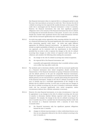that financial instrument when its expected life in a subsequent period is only
five years, that may indicate an increase in credit risk. This is because the risk of
a default occurring over the expected life usually decreases as time passes if the
credit risk is unchanged and the financial instrument is closer to maturity.
However, for financial instruments that only have significant payment
obligations close to the maturity of the financial instrument the risk of a default
occurring may not necessarily decrease as time passes. In such a case, an entity
should also consider other qualitative factors that would demonstrate whether
credit risk has increased significantly since initial recognition.
B5.5.12 An entity may apply various approaches when assessing whether the credit risk
on a financial instrument has increased significantly since initial recognition or
when measuring expected credit losses. An entity may apply different
approaches for different financial instruments. An approach that does not
include an explicit probability of default as an input per se, such as a credit loss
rate approach, can be consistent with the requirements in this Standard,
provided that an entity is able to separate the changes in the risk of a default
occurring from changes in other drivers of expected credit losses, such as
collateral, and considers the following when making the assessment:
(a) the change in the risk of a default occurring since initial recognition;
(b) the expected life of the financial instrument; and
(c) reasonable and supportable information that is available without undue
cost or effort that may affect credit risk.
B5.5.13 The methods used to determine whether credit risk has increased significantly
on a financial instrument since initial recognition should consider the
characteristics of the financial instrument (or group of financial instruments)
and the default patterns in the past for comparable financial instruments.
Despite the requirement in paragraph 5.5.9, for financial instruments for which
default patterns are not concentrated at a specific point during the expected life
of the financial instrument, changes in the risk of a default occurring over the
next 12 months may be a reasonable approximation of the changes in the
lifetime risk of a default occurring. In such cases, an entity may use changes in
the risk of a default occurring over the next 12 months to determine whether
credit risk has increased significantly since initial recognition, unless
circumstances indicate that a lifetime assessment is necessary.
B5.5.14 However, for some financial instruments, or in some circumstances, it may not
be appropriate to use changes in the risk of a default occurring over the next
12 months to determine whether lifetime expected credit losses should be
recognised. For example, the change in the risk of a default occurring in the
next 12 months may not be a suitable basis for determining whether credit risk
has increased on a financial instrument with a maturity of more than
12 months when:
(a) the financial instrument only has significant payment obligations
beyond the next 12 months;
(b) changes in relevant macroeconomic or other credit-related factors occur
that are not adequately reflected in the risk of a default occurring in the
next 12 months; or
IFRS 9
஽ IFRS Foundation A429
 