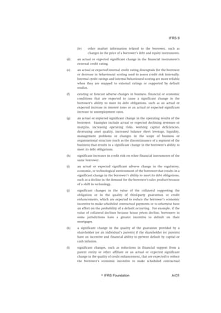(iv) other market information related to the borrower, such as
changes in the price of a borrower’s debt and equity instruments.
(d) an actual or expected significant change in the financial instrument’s
external credit rating.
(e) an actual or expected internal credit rating downgrade for the borrower
or decrease in behavioural scoring used to assess credit risk internally.
Internal credit ratings and internal behavioural scoring are more reliable
when they are mapped to external ratings or supported by default
studies.
(f) existing or forecast adverse changes in business, financial or economic
conditions that are expected to cause a significant change in the
borrower’s ability to meet its debt obligations, such as an actual or
expected increase in interest rates or an actual or expected significant
increase in unemployment rates.
(g) an actual or expected significant change in the operating results of the
borrower. Examples include actual or expected declining revenues or
margins, increasing operating risks, working capital deficiencies,
decreasing asset quality, increased balance sheet leverage, liquidity,
management problems or changes in the scope of business or
organisational structure (such as the discontinuance of a segment of the
business) that results in a significant change in the borrower’s ability to
meet its debt obligations.
(h) significant increases in credit risk on other financial instruments of the
same borrower.
(i) an actual or expected significant adverse change in the regulatory,
economic, or technological environment of the borrower that results in a
significant change in the borrower’s ability to meet its debt obligations,
such as a decline in the demand for the borrower’s sales product because
of a shift in technology.
(j) significant changes in the value of the collateral supporting the
obligation or in the quality of third-party guarantees or credit
enhancements, which are expected to reduce the borrower’s economic
incentive to make scheduled contractual payments or to otherwise have
an effect on the probability of a default occurring. For example, if the
value of collateral declines because house prices decline, borrowers in
some jurisdictions have a greater incentive to default on their
mortgages.
(k) a significant change in the quality of the guarantee provided by a
shareholder (or an individual’s parents) if the shareholder (or parents)
have an incentive and financial ability to prevent default by capital or
cash infusion.
(l) significant changes, such as reductions in financial support from a
parent entity or other affiliate or an actual or expected significant
change in the quality of credit enhancement, that are expected to reduce
the borrower’s economic incentive to make scheduled contractual
IFRS 9
஽ IFRS Foundation A431
 