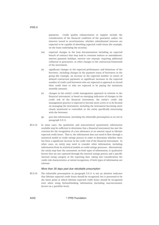 payments. Credit quality enhancements or support include the
consideration of the financial condition of the guarantor and/or, for
interests issued in securitisations, whether subordinated interests are
expected to be capable of absorbing expected credit losses (for example,
on the loans underlying the security).
(m) expected changes in the loan documentation including an expected
breach of contract that may lead to covenant waivers or amendments,
interest payment holidays, interest rate step-ups, requiring additional
collateral or guarantees, or other changes to the contractual framework
of the instrument.
(n) significant changes in the expected performance and behaviour of the
borrower, including changes in the payment status of borrowers in the
group (for example, an increase in the expected number or extent of
delayed contractual payments or significant increases in the expected
number of credit card borrowers who are expected to approach or exceed
their credit limit or who are expected to be paying the minimum
monthly amount).
(o) changes in the entity’s credit management approach in relation to the
financial instrument; ie based on emerging indicators of changes in the
credit risk of the financial instrument, the entity’s credit risk
management practice is expected to become more active or to be focused
on managing the instrument, including the instrument becoming more
closely monitored or controlled, or the entity specifically intervening
with the borrower.
(p) past due information, including the rebuttable presumption as set out in
paragraph 5.5.11.
B5.5.18 In some cases, the qualitative and non-statistical quantitative information
available may be sufficient to determine that a financial instrument has met the
criterion for the recognition of a loss allowance at an amount equal to lifetime
expected credit losses. That is, the information does not need to flow through a
statistical model or credit ratings process in order to determine whether there
has been a significant increase in the credit risk of the financial instrument. In
other cases, an entity may need to consider other information, including
information from its statistical models or credit ratings processes. Alternatively,
the entity may base the assessment on both types of information, ie qualitative
factors that are not captured through the internal ratings process and a specific
internal rating category at the reporting date, taking into consideration the
credit risk characteristics at initial recognition, if both types of information are
relevant.
More than 30 days past due rebuttable presumption
B5.5.19 The rebuttable presumption in paragraph 5.5.11 is not an absolute indicator
that lifetime expected credit losses should be recognised, but is presumed to be
the latest point at which lifetime expected credit losses should be recognised
even when using forward-looking information (including macroeconomic
factors on a portfolio level).
IFRS 9
஽ IFRS FoundationA432
 