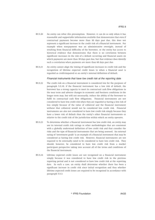 B5.5.20 An entity can rebut this presumption. However, it can do so only when it has
reasonable and supportable information available that demonstrates that even if
contractual payments become more than 30 days past due, this does not
represent a significant increase in the credit risk of a financial instrument. For
example when non-payment was an administrative oversight, instead of
resulting from financial difficulty of the borrower, or the entity has access to
historical evidence that demonstrates that there is no correlation between
significant increases in the risk of a default occurring and financial assets on
which payments are more than 30 days past due, but that evidence does identify
such a correlation when payments are more than 60 days past due.
B5.5.21 An entity cannot align the timing of significant increases in credit risk and the
recognition of lifetime expected credit losses to when a financial asset is
regarded as credit-impaired or an entity’s internal definition of default.
Financial instruments that have low credit risk at the reporting date
B5.5.22 The credit risk on a financial instrument is considered low for the purposes of
paragraph 5.5.10, if the financial instrument has a low risk of default, the
borrower has a strong capacity to meet its contractual cash flow obligations in
the near term and adverse changes in economic and business conditions in the
longer term may, but will not necessarily, reduce the ability of the borrower to
fulfil its contractual cash flow obligations. Financial instruments are not
considered to have low credit risk when they are regarded as having a low risk of
loss simply because of the value of collateral and the financial instrument
without that collateral would not be considered low credit risk. Financial
instruments are also not considered to have low credit risk simply because they
have a lower risk of default than the entity’s other financial instruments or
relative to the credit risk of the jurisdiction within which an entity operates.
B5.5.23 To determine whether a financial instrument has low credit risk, an entity may
use its internal credit risk ratings or other methodologies that are consistent
with a globally understood definition of low credit risk and that consider the
risks and the type of financial instruments that are being assessed. An external
rating of ‘investment grade’ is an example of a financial instrument that may be
considered as having low credit risk. However, financial instruments are not
required to be externally rated to be considered to have low credit risk. They
should, however, be considered to have low credit risk from a market
participant perspective taking into account all of the terms and conditions of
the financial instrument.
B5.5.24 Lifetime expected credit losses are not recognised on a financial instrument
simply because it was considered to have low credit risk in the previous
reporting period and is not considered to have low credit risk at the reporting
date. In such a case, an entity shall determine whether there has been a
significant increase in credit risk since initial recognition and thus whether
lifetime expected credit losses are required to be recognised in accordance with
paragraph 5.5.3.
IFRS 9
஽ IFRS Foundation A433
 