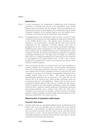 Modifications
B5.5.25 In some circumstances, the renegotiation or modification of the contractual
cash flows of a financial asset can lead to the derecognition of the existing
financial asset in accordance with this Standard. When the modification of a
financial asset results in the derecognition of the existing financial asset and the
subsequent recognition of the modified financial asset, the modified asset is
considered a ‘new’ financial asset for the purposes of this Standard.
B5.5.26 Accordingly the date of the modification shall be treated as the date of initial
recognition of that financial asset when applying the impairment requirements
to the modified financial asset. This typically means measuring the loss
allowance at an amount equal to 12-month expected credit losses until the
requirements for the recognition of lifetime expected credit losses in
paragraph 5.5.3 are met. However, in some unusual circumstances following a
modification that results in derecognition of the original financial asset, there
may be evidence that the modified financial asset is credit-impaired at initial
recognition, and thus, the financial asset should be recognised as an originated
credit-impaired financial asset. This might occur, for example, in a situation in
which there was a substantial modification of a distressed asset that resulted in
the derecognition of the original financial asset. In such a case, it may be
possible for the modification to result in a new financial asset which is credit-
impaired at initial recognition.
B5.5.27 If the contractual cash flows on a financial asset have been renegotiated or
otherwise modified, but the financial asset is not derecognised, that financial
asset is not automatically considered to have lower credit risk. An entity shall
assess whether there has been a significant increase in credit risk since initial
recognition on the basis of all reasonable and supportable information that is
available without undue cost or effort. This includes historical and
forward-looking information and an assessment of the credit risk over the
expected life of the financial asset, which includes information about the
circumstances that led to the modification. Evidence that the criteria for the
recognition of lifetime expected credit losses are no longer met may include a
history of up-to-date and timely payment performance against the modified
contractual terms. Typically a customer would need to demonstrate consistently
good payment behaviour over a period of time before the credit risk is
considered to have decreased. For example, a history of missed or incomplete
payments would not typically be erased by simply making one payment on time
following a modification of the contractual terms.
Measurement of expected credit losses
Expected credit losses
B5.5.28 Expected credit losses are a probability-weighted estimate of credit losses (ie the
present value of all cash shortfalls) over the expected life of the financial
instrument. A cash shortfall is the difference between the cash flows that are
due to an entity in accordance with the contract and the cash flows that the
entity expects to receive. Because expected credit losses consider the amount
and timing of payments, a credit loss arises even if the entity expects to be paid
in full but later than when contractually due.
IFRS 9
஽ IFRS FoundationA434
 