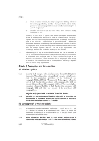 (c) when, for similar contracts, the entity has a practice of taking delivery of
the underlying and selling it within a short period after delivery for the
purpose of generating a profit from short-term fluctuations in price or
dealer’s margin; and
(d) when the non-financial item that is the subject of the contract is readily
convertible to cash.
A contract to which (b) or (c) applies is not entered into for the purpose of the
receipt or delivery of the non-financial item in accordance with the entity’s
expected purchase, sale or usage requirements and, accordingly, is within the
scope of this Standard. Other contracts to which paragraph 2.4 applies are
evaluated to determine whether they were entered into and continue to be held
for the purpose of the receipt or delivery of the non-financial item in accordance
with the entity’s expected purchase, sale or usage requirements and,
accordingly, whether they are within the scope of this Standard.
2.7 A written option to buy or sell a non-financial item that can be settled net in
cash or another financial instrument, or by exchanging financial instruments,
in accordance with paragraph 2.6(a) or 2.6(d) is within the scope of this
Standard. Such a contract cannot be entered into for the purpose of the receipt
or delivery of the non-financial item in accordance with the entity’s expected
purchase, sale or usage requirements.
Chapter 3 Recognition and derecognition
3.1 Initial recognition
3.1.1 An entity shall recognise a financial asset or a financial liability in its
statement of financial position when, and only when, the entity becomes
party to the contractual provisions of the instrument (see
paragraphs B3.1.1 and B3.1.2). When an entity first recognises a financial
asset, it shall classify it in accordance with paragraphs 4.1.1–4.1.5 and
measure it in accordance with paragraphs 5.1.1–5.1.3. When an entity first
recognises a financial liability, it shall classify it in accordance with
paragraphs 4.2.1 and 4.2.2 and measure it in accordance with
paragraph 5.1.1.
Regular way purchase or sale of financial assets
3.1.2 A regular way purchase or sale of financial assets shall be recognised and
derecognised, as applicable, using trade date accounting or settlement
date accounting (see paragraphs B3.1.3–B3.1.6).
3.2 Derecognition of financial assets
3.2.1 In consolidated financial statements, paragraphs 3.2.2–3.2.9, B3.1.1, B3.1.2 and
B3.2.1–B3.2.17 are applied at a consolidated level. Hence, an entity first
consolidates all subsidiaries in accordance with IFRS 10 and then applies those
paragraphs to the resulting group.
3.2.2 Before evaluating whether, and to what extent, derecognition is
appropriate under paragraphs 3.2.3–3.2.9, an entity determines whether
IFRS 9
஽ IFRS FoundationA328
 