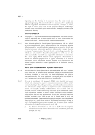 Depending on the diversity of its customer base, the entity would use
appropriate groupings if its historical credit loss experience shows significantly
different loss patterns for different customer segments. Examples of criteria
that might be used to group assets include geographical region, product type,
customer rating, collateral or trade credit insurance and type of customer (such
as wholesale or retail).
Definition of default
B5.5.36 Paragraph 5.5.9 requires that when determining whether the credit risk on a
financial instrument has increased significantly, an entity shall consider the
change in the risk of a default occurring since initial recognition.
B5.5.37 When defining default for the purposes of determining the risk of a default
occurring, an entity shall apply a default definition that is consistent with the
definition used for internal credit risk management purposes for the relevant
financial instrument and consider qualitative indicators (for example, financial
covenants) when appropriate. However, there is a rebuttable presumption that
default does not occur later than when a financial asset is 90 days past due
unless an entity has reasonable and supportable information to demonstrate
that a more lagging default criterion is more appropriate. The definition of
default used for these purposes shall be applied consistently to all financial
instruments unless information becomes available that demonstrates that
another default definition is more appropriate for a particular financial
instrument.
Period over which to estimate expected credit losses
B5.5.38 In accordance with paragraph 5.5.19, the maximum period over which expected
credit losses shall be measured is the maximum contractual period over which
the entity is exposed to credit risk. For loan commitments and financial
guarantee contracts, this is the maximum contractual period over which an
entity has a present contractual obligation to extend credit.
B5.5.39 However, in accordance with paragraph 5.5.20, some financial instruments
include both a loan and an undrawn commitment component and the entity’s
contractual ability to demand repayment and cancel the undrawn commitment
does not limit the entity’s exposure to credit losses to the contractual notice
period. For example, revolving credit facilities, such as credit cards and
overdraft facilities, can be contractually withdrawn by the lender with as little
as one day’s notice. However, in practice lenders continue to extend credit for a
longer period and may only withdraw the facility after the credit risk of the
borrower increases, which could be too late to prevent some or all of the
expected credit losses. These financial instruments generally have the following
characteristics as a result of the nature of the financial instrument, the way in
which the financial instruments are managed, and the nature of the available
information about significant increases in credit risk:
(a) the financial instruments do not have a fixed term or repayment
structure and usually have a short contractual cancellation period (for
example, one day);
IFRS 9
஽ IFRS FoundationA436
 