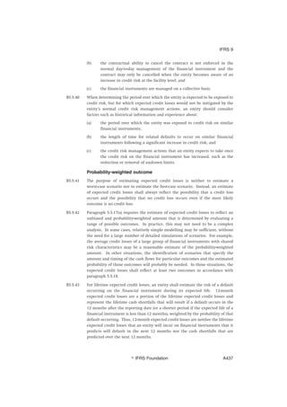 (b) the contractual ability to cancel the contract is not enforced in the
normal day-to-day management of the financial instrument and the
contract may only be cancelled when the entity becomes aware of an
increase in credit risk at the facility level; and
(c) the financial instruments are managed on a collective basis.
B5.5.40 When determining the period over which the entity is expected to be exposed to
credit risk, but for which expected credit losses would not be mitigated by the
entity’s normal credit risk management actions, an entity should consider
factors such as historical information and experience about:
(a) the period over which the entity was exposed to credit risk on similar
financial instruments;
(b) the length of time for related defaults to occur on similar financial
instruments following a significant increase in credit risk; and
(c) the credit risk management actions that an entity expects to take once
the credit risk on the financial instrument has increased, such as the
reduction or removal of undrawn limits.
Probability-weighted outcome
B5.5.41 The purpose of estimating expected credit losses is neither to estimate a
worst-case scenario nor to estimate the best-case scenario. Instead, an estimate
of expected credit losses shall always reflect the possibility that a credit loss
occurs and the possibility that no credit loss occurs even if the most likely
outcome is no credit loss.
B5.5.42 Paragraph 5.5.17(a) requires the estimate of expected credit losses to reflect an
unbiased and probability-weighted amount that is determined by evaluating a
range of possible outcomes. In practice, this may not need to be a complex
analysis. In some cases, relatively simple modelling may be sufficient, without
the need for a large number of detailed simulations of scenarios. For example,
the average credit losses of a large group of financial instruments with shared
risk characteristics may be a reasonable estimate of the probability-weighted
amount. In other situations, the identification of scenarios that specify the
amount and timing of the cash flows for particular outcomes and the estimated
probability of those outcomes will probably be needed. In those situations, the
expected credit losses shall reflect at least two outcomes in accordance with
paragraph 5.5.18.
B5.5.43 For lifetime expected credit losses, an entity shall estimate the risk of a default
occurring on the financial instrument during its expected life. 12-month
expected credit losses are a portion of the lifetime expected credit losses and
represent the lifetime cash shortfalls that will result if a default occurs in the
12 months after the reporting date (or a shorter period if the expected life of a
financial instrument is less than 12 months), weighted by the probability of that
default occurring. Thus, 12-month expected credit losses are neither the lifetime
expected credit losses that an entity will incur on financial instruments that it
predicts will default in the next 12 months nor the cash shortfalls that are
predicted over the next 12 months.
IFRS 9
஽ IFRS Foundation A437
 