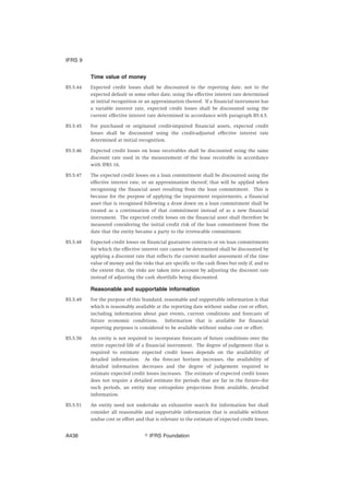 Time value of money
B5.5.44 Expected credit losses shall be discounted to the reporting date, not to the
expected default or some other date, using the effective interest rate determined
at initial recognition or an approximation thereof. If a financial instrument has
a variable interest rate, expected credit losses shall be discounted using the
current effective interest rate determined in accordance with paragraph B5.4.5.
B5.5.45 For purchased or originated credit-impaired financial assets, expected credit
losses shall be discounted using the credit-adjusted effective interest rate
determined at initial recognition.
B5.5.46 Expected credit losses on lease receivables shall be discounted using the same
discount rate used in the measurement of the lease receivable in accordance
with IFRS 16.
B5.5.47 The expected credit losses on a loan commitment shall be discounted using the
effective interest rate, or an approximation thereof, that will be applied when
recognising the financial asset resulting from the loan commitment. This is
because for the purpose of applying the impairment requirements, a financial
asset that is recognised following a draw down on a loan commitment shall be
treated as a continuation of that commitment instead of as a new financial
instrument. The expected credit losses on the financial asset shall therefore be
measured considering the initial credit risk of the loan commitment from the
date that the entity became a party to the irrevocable commitment.
B5.5.48 Expected credit losses on financial guarantee contracts or on loan commitments
for which the effective interest rate cannot be determined shall be discounted by
applying a discount rate that reflects the current market assessment of the time
value of money and the risks that are specific to the cash flows but only if, and to
the extent that, the risks are taken into account by adjusting the discount rate
instead of adjusting the cash shortfalls being discounted.
Reasonable and supportable information
B5.5.49 For the purpose of this Standard, reasonable and supportable information is that
which is reasonably available at the reporting date without undue cost or effort,
including information about past events, current conditions and forecasts of
future economic conditions. Information that is available for financial
reporting purposes is considered to be available without undue cost or effort.
B5.5.50 An entity is not required to incorporate forecasts of future conditions over the
entire expected life of a financial instrument. The degree of judgement that is
required to estimate expected credit losses depends on the availability of
detailed information. As the forecast horizon increases, the availability of
detailed information decreases and the degree of judgement required to
estimate expected credit losses increases. The estimate of expected credit losses
does not require a detailed estimate for periods that are far in the future—for
such periods, an entity may extrapolate projections from available, detailed
information.
B5.5.51 An entity need not undertake an exhaustive search for information but shall
consider all reasonable and supportable information that is available without
undue cost or effort and that is relevant to the estimate of expected credit losses,
IFRS 9
஽ IFRS FoundationA438
 