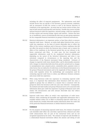 including the effect of expected prepayments. The information used shall
include factors that are specific to the borrower, general economic conditions
and an assessment of both the current as well as the forecast direction of
conditions at the reporting date. An entity may use various sources of data, that
may be both internal (entity-specific) and external. Possible data sources include
internal historical credit loss experience, internal ratings, credit loss experience
of other entities and external ratings, reports and statistics. Entities that have
no, or insufficient, sources of entity-specific data may use peer group experience
for the comparable financial instrument (or groups of financial instruments).
B5.5.52 Historical information is an important anchor or base from which to measure
expected credit losses. However, an entity shall adjust historical data, such as
credit loss experience, on the basis of current observable data to reflect the
effects of the current conditions and its forecasts of future conditions that did
not affect the period on which the historical data is based, and to remove the
effects of the conditions in the historical period that are not relevant to the
future contractual cash flows. In some cases, the best reasonable and
supportable information could be the unadjusted historical information,
depending on the nature of the historical information and when it was
calculated, compared to circumstances at the reporting date and the
characteristics of the financial instrument being considered. Estimates of
changes in expected credit losses should reflect, and be directionally consistent
with, changes in related observable data from period to period (such as changes
in unemployment rates, property prices, commodity prices, payment status or
other factors that are indicative of credit losses on the financial instrument or in
the group of financial instruments and in the magnitude of those changes). An
entity shall regularly review the methodology and assumptions used for
estimating expected credit losses to reduce any differences between estimates
and actual credit loss experience.
B5.5.53 When using historical credit loss experience in estimating expected credit
losses, it is important that information about historical credit loss rates is
applied to groups that are defined in a manner that is consistent with the
groups for which the historical credit loss rates were observed. Consequently,
the method used shall enable each group of financial assets to be associated with
information about past credit loss experience in groups of financial assets with
similar risk characteristics and with relevant observable data that reflects
current conditions.
B5.5.54 Expected credit losses reflect an entity’s own expectations of credit losses.
However, when considering all reasonable and supportable information that is
available without undue cost or effort in estimating expected credit losses, an
entity should also consider observable market information about the credit risk
of the particular financial instrument or similar financial instruments.
Collateral
B5.5.55 For the purposes of measuring expected credit losses, the estimate of expected
cash shortfalls shall reflect the cash flows expected from collateral and other
credit enhancements that are part of the contractual terms and are not
recognised separately by the entity. The estimate of expected cash shortfalls on
a collateralised financial instrument reflects the amount and timing of cash
IFRS 9
஽ IFRS Foundation A439
 