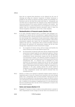 flows that are expected from foreclosure on the collateral less the costs of
obtaining and selling the collateral, irrespective of whether foreclosure is
probable (ie the estimate of expected cash flows considers the probability of a
foreclosure and the cash flows that would result from it). Consequently, any
cash flows that are expected from the realisation of the collateral beyond the
contractual maturity of the contract should be included in this analysis. Any
collateral obtained as a result of foreclosure is not recognised as an asset that is
separate from the collateralised financial instrument unless it meets the
relevant recognition criteria for an asset in this or other Standards.
Reclassification of financial assets (Section 5.6)
B5.6.1 If an entity reclassifies financial assets in accordance with paragraph 4.4.1,
paragraph 5.6.1 requires that the reclassification is applied prospectively from
the reclassification date. Both the amortised cost measurement category and the
fair value through other comprehensive income measurement category require
that the effective interest rate is determined at initial recognition. Both of those
measurement categories also require that the impairment requirements are
applied in the same way. Consequently, when an entity reclassifies a financial
asset between the amortised cost measurement category and the fair value
through other comprehensive income measurement category:
(a) the recognition of interest revenue will not change and therefore the
entity continues to use the same effective interest rate.
(b) the measurement of expected credit losses will not change because both
measurement categories apply the same impairment approach. However
if a financial asset is reclassified out of the fair value through other
comprehensive income measurement category and into the amortised
cost measurement category, a loss allowance would be recognised as an
adjustment to the gross carrying amount of the financial asset from the
reclassification date. If a financial asset is reclassified out of the
amortised cost measurement category and into the fair value through
other comprehensive income measurement category, the loss allowance
would be derecognised (and thus would no longer be recognised as an
adjustment to the gross carrying amount) but instead would be
recognised as an accumulated impairment amount (of an equal amount)
in other comprehensive income and would be disclosed from the
reclassification date.
B5.6.2 However, an entity is not required to separately recognise interest revenue or
impairment gains or losses for a financial asset measured at fair value through
profit or loss. Consequently, when an entity reclassifies a financial asset out of
the fair value through profit or loss measurement category, the effective interest
rate is determined on the basis of the fair value of the asset at the reclassification
date. In addition, for the purposes of applying Section 5.5 to the financial asset
from the reclassification date, the date of the reclassification is treated as the
date of initial recognition.
Gains and losses (Section 5.7)
B5.7.1 Paragraph 5.7.5 permits an entity to make an irrevocable election to present in
other comprehensive income changes in the fair value of an investment in an
IFRS 9
஽ IFRS FoundationA440
 